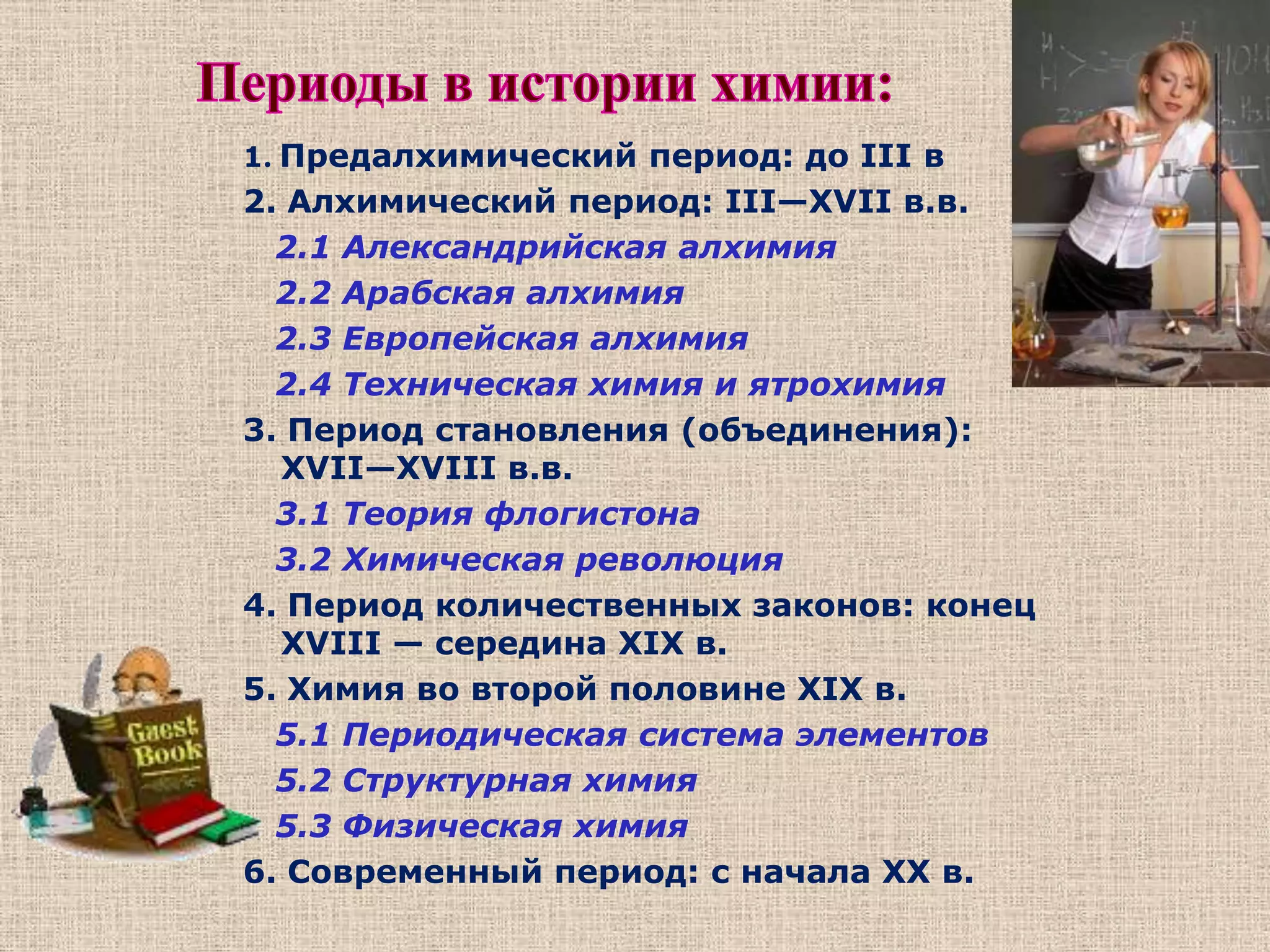 Периоды в истории химии:1. Предалхимический период: до III в 2. Алхимический период: III—XVII в.в. 2.1 Александрийская алхимия    2.2 Арабская алхимия    2.3 Европейская алхимия    2.4 Техническая химия и ятрохимия3. Период становления (объединения): XVII—XVIII в.в. 3.1 Теория флогистона    3.2 Химическая революция 4. Период количественных законов: конец XVIII — середина XIX в. 5. Химия во второй половине XIX в. 5.1 Периодическая система элементов    5.2 Структурная химия    5.3 Физическая химия 6. Современный период: с начала XX в. 