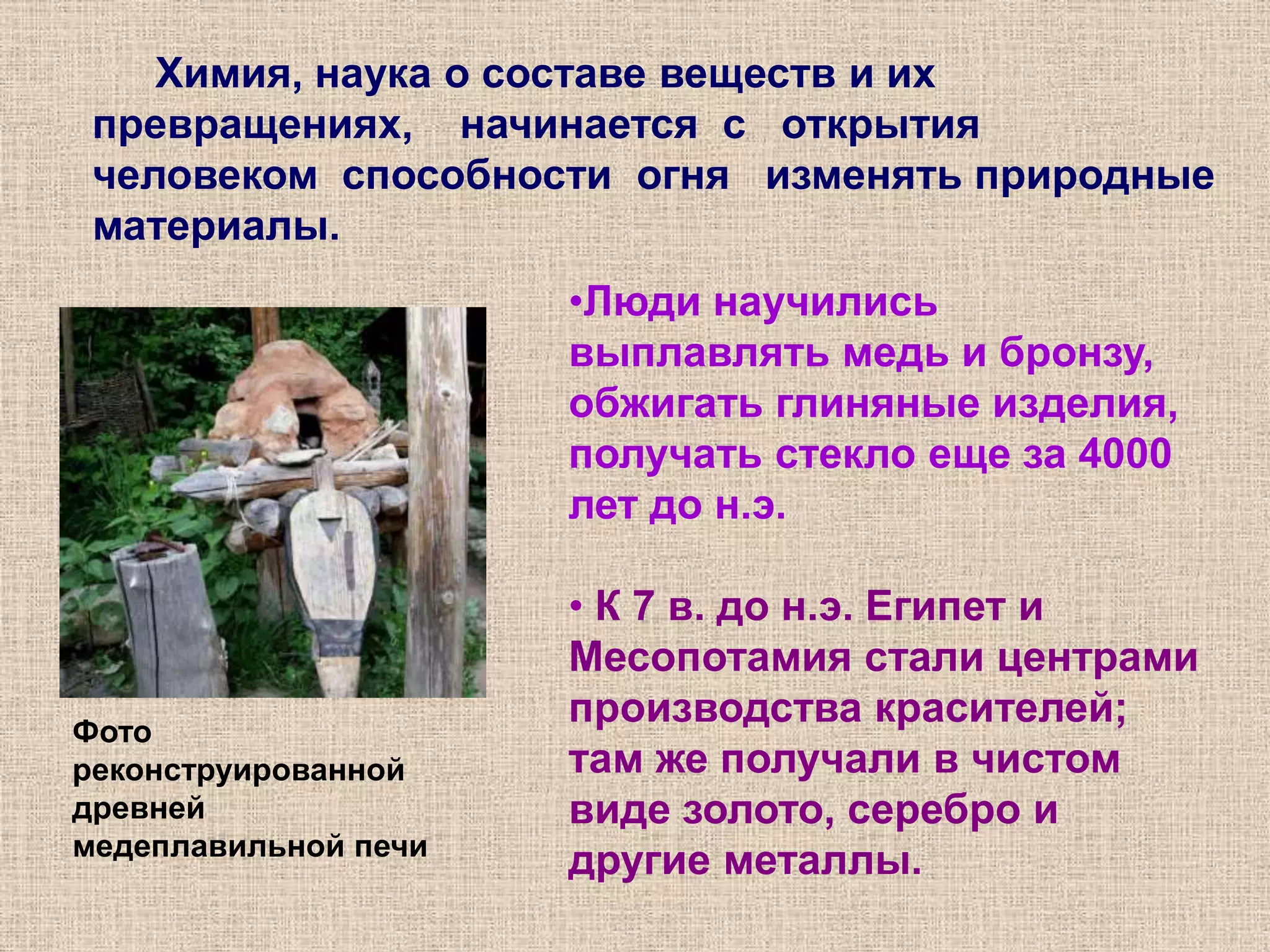 Химия, наука о составе веществ и их превращениях,    начинается  с   открытия человеком  способности  огня   изменять природные   материалы. Люди научились выплавлять медь и бронзу, обжигать глиняные изделия, получать стекло еще за 4000 лет до н.э.