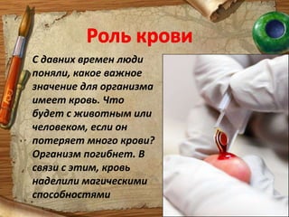 Роль кровиС давних времен люди поняли, какое важное значение для организма имеет кровь. Что будет с животным или человеком, если он потеряет много крови?   Организм погибнет. В связи с этим, кровь наделили магическими способностями