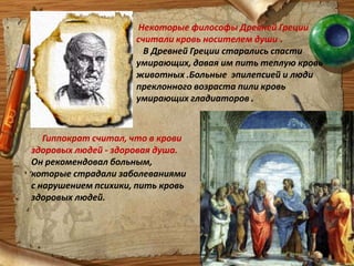 Некоторые философы Древней Греции считали кровь носителем души .В Древней Греции старались спасти умирающих, давая им пить теплую кровь животных .Больные  эпилепсией и люди преклонного возраста пили кровь умирающих гладиаторов .Гиппократ считал, что в крови здоровых людей - здоровая душа.                   Он рекомендовал больным, которые страдали заболеваниями с нарушением психики, пить кровь здоровых людей.