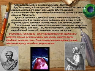 Крови приписывали  омолаживающее  действие.     Так, например, в Риме дряхлый Папа Иннокентий VІІІ лечился кровью, взятой от трех  мальчиков 10 лет. Однако приготовленный из  крови детей напиток не помог, и в скором времени Папа умер.       Кровь животных с лечебной целью пили во время войн, поэтому вслед за египетскими войсками шли целые стада баранов, кровь которых  использовали для лечения раненых.       В старинных памятках остались заметки о том, что кровь использовали для ванн. Так, древнегреческой царь Константин, страдающий проказой, принимал ванны  из  крови. Считалось, что кровь - это чудодейственная жидкость: следует только ее применить, как жизнь  может быть продлена на много  лет. Если человек выпьет кровь, то она заменит ему ту, что была утрачена им. 