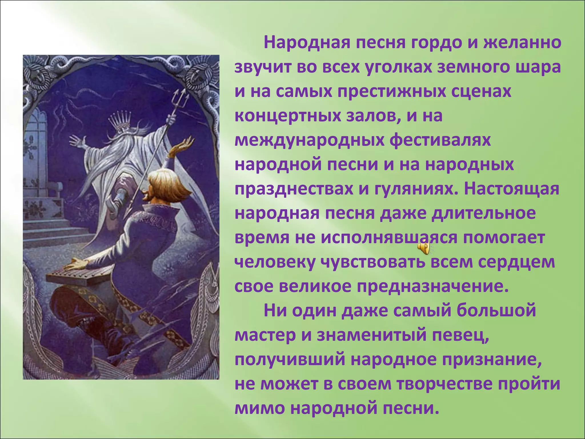 Народная песня гордо и желанно звучит во всех уголках земного шара и на самых престижных сценах концертных залов, и на международных фестивалях народной песни и на народных празднествах и гуляниях. Настоящая  народная песня даже длительное время не исполнявшаяся помогает человеку чувствовать всем сердцем свое великое предназначение. Ни один даже самый большой мастер и знаменитый певец, получивший народное признание, не может в своем творчестве пройти мимо народной песни. 