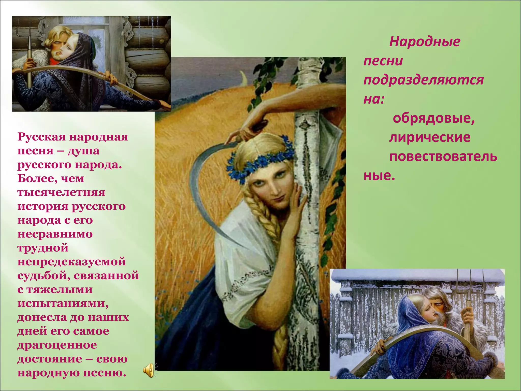 Народные песни подразделяются на :   о брядовые,  лирические  повествовательные. Русская народная песня – душа русского народа. Более, чем тысячелетняя история русского народа с его несравнимо трудной непредсказуемой судьбой, связанной с тяжелыми испытаниями, донесла до наших дней его самое драгоценное достояние – свою народную песню. 