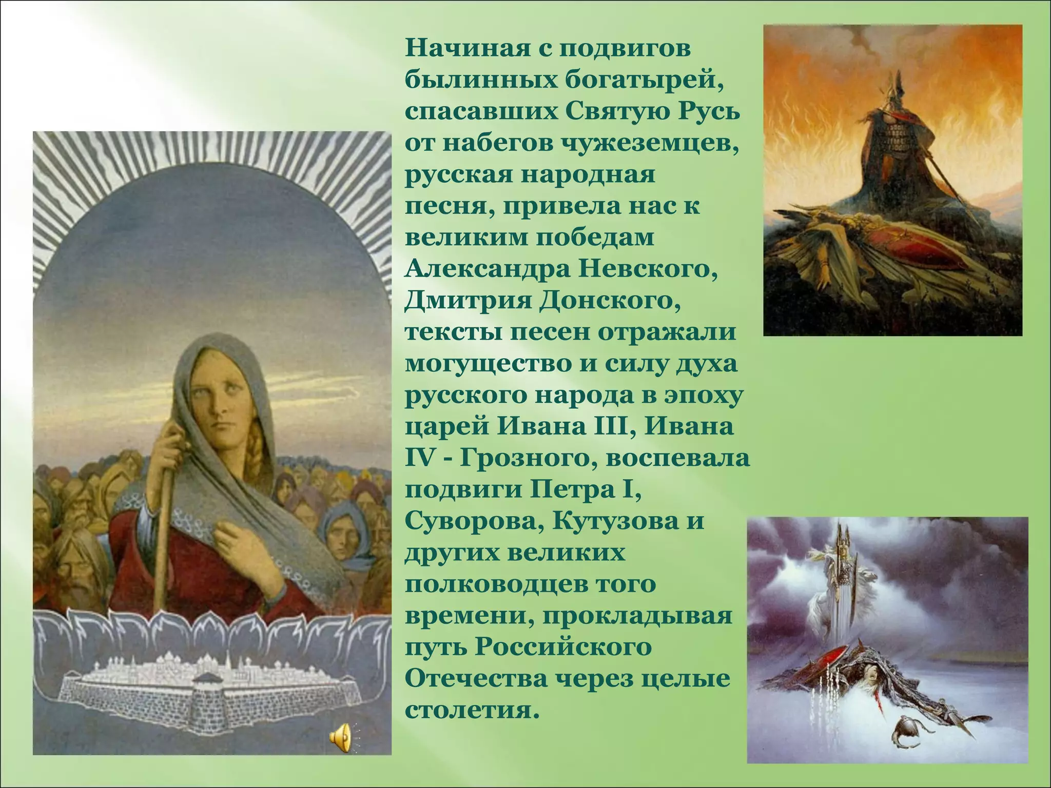 Начиная с подвигов былинных богатырей, спасавших Святую Русь от набегов чужеземцев, русская народная песня, привела нас к великим победам Александра Невского, Дмитрия Донского, тексты песен отражали могущество и силу духа русского народа в эпоху царей Ивана III, Ивана IV - Грозного, воспевала подвиги Петра I, Суворова, Кутузова и других великих полководцев того времени, прокладывая путь Российского Отечества через целые столетия. 