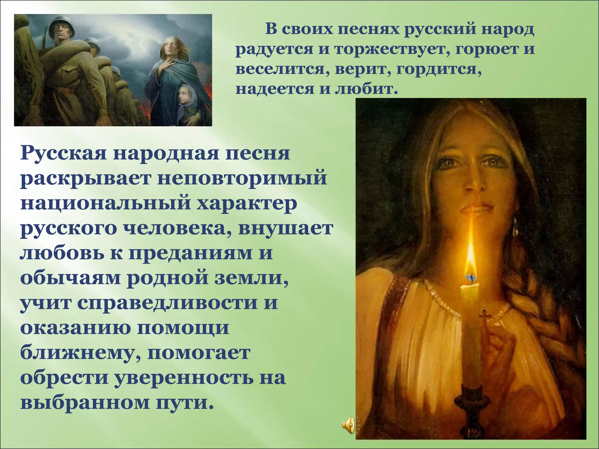 В своих песнях русский народ радуется и торжествует, горюет и веселится, верит, гордится, надеется и любит. Русская народная песня раскрывает неповторимый национальный характер русского человека, внушает любовь к преданиям и обычаям родной земли, учит справедливости и оказанию помощи ближнему, помогает обрести уверенность на выбранном пути. 