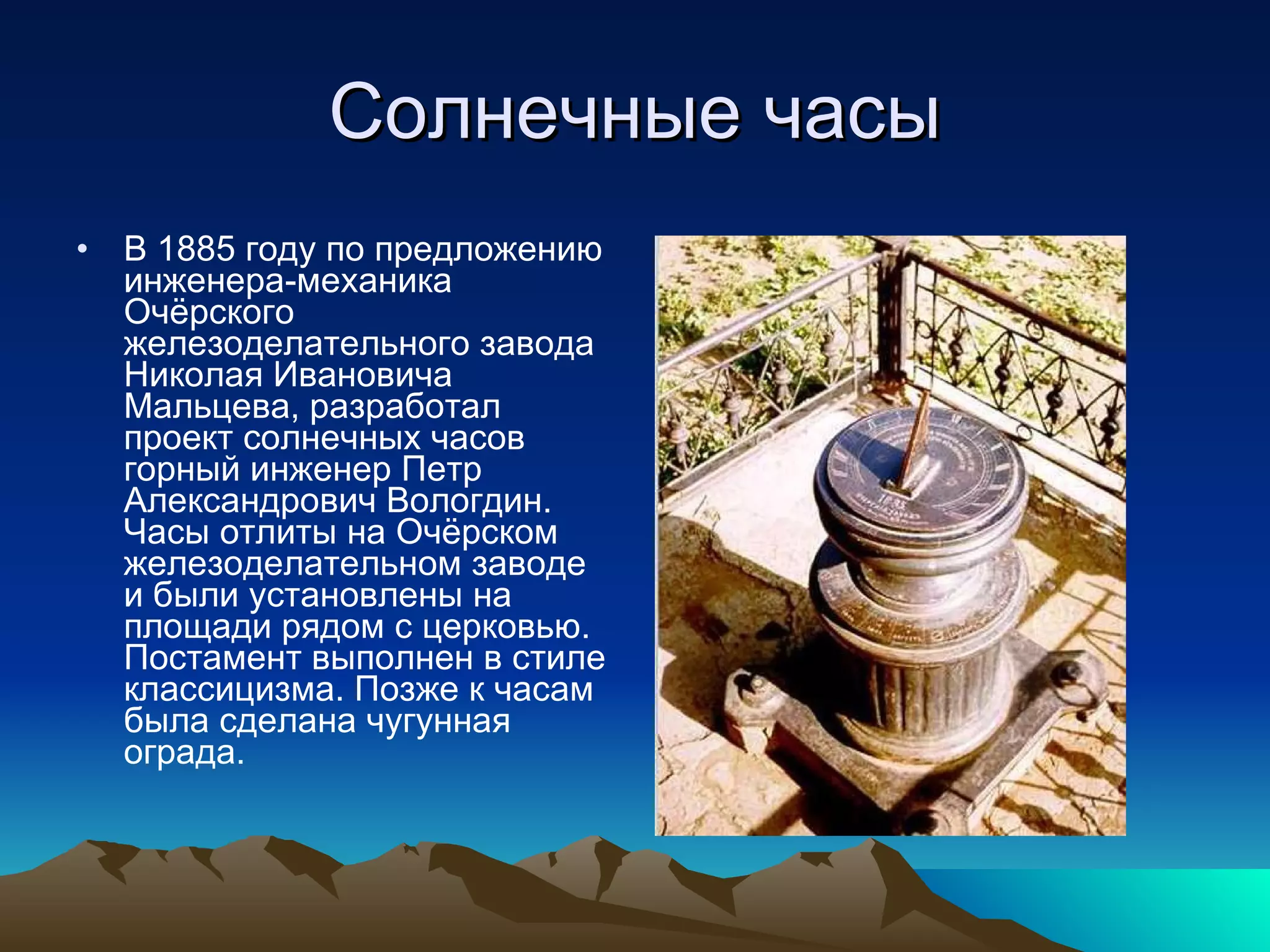 Солнечные часы В 1885 году по предложению инженера-механика Очёрского железоделательного завода Николая Ивановича Мальцева, разработал проект солнечных часов горный инженер Петр Александрович Вологдин. Часы отлиты на Очёрском железоделательном заводе и были установлены на площади рядом с церковью. Постамент выполнен в стиле классицизма. Позже к часам была сделана чугунная ограда. 