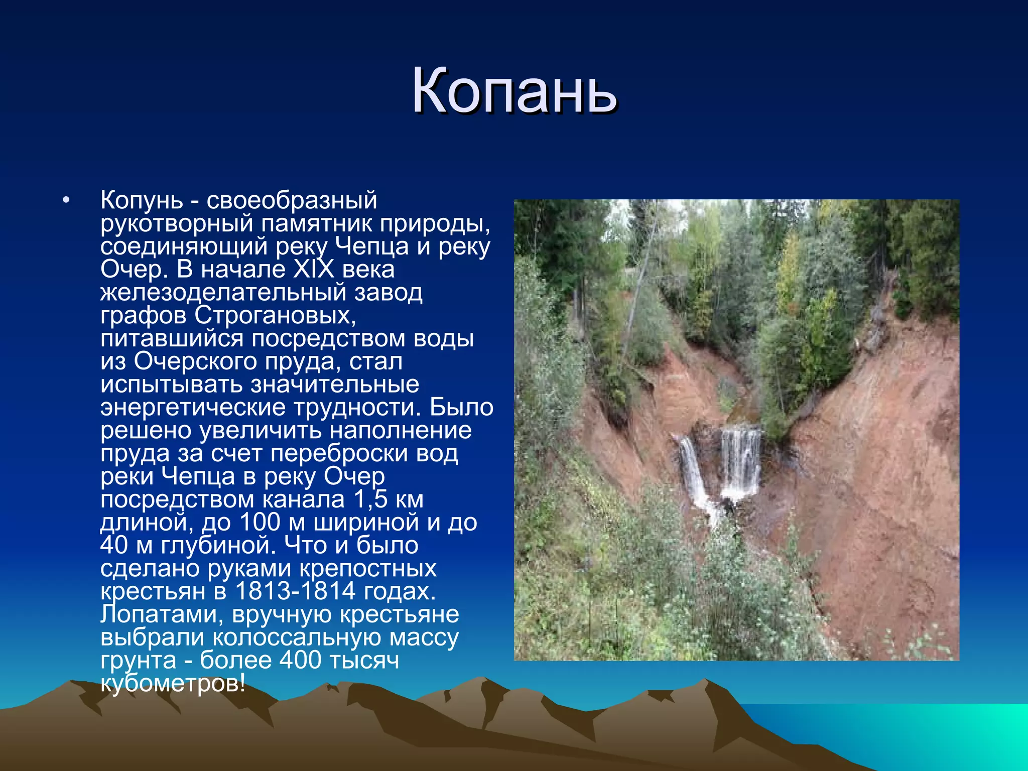 Копань Копунь - своеобразный рукотворный памятник природы, соединяющий реку Чепца и реку Очер. В начале XIX века железоделательный завод графов Строгановых, питавшийся посредством воды из Очерского пруда, стал испытывать значительные энергетические трудности. Было решено увеличить наполнение пруда за счет переброски вод реки Чепца в реку Очер посредством канала 1,5 км длиной, до 100 м шириной и до 40 м глубиной. Что и было сделано руками крепостных крестьян в 1813-1814 годах. Лопатами, вручную крестьяне выбрали колоссальную массу грунта - более 400 тысяч кубометров! 