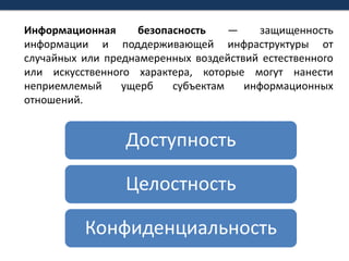 Информационная безопасность— защищенность информации и поддерживающей инфраструктуры от случайных или преднамеренных воздействий естественного или искусственного характера, которые могут нанести неприемлемый ущерб субъектам информационных отношений.