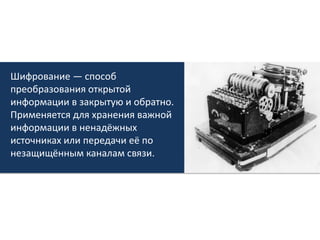 Шифрование — способ преобразования открытой информации в закрытую и обратно. Применяется для хранения важной информации в ненадёжных источниках или передачи её по незащищённым каналам связи. 