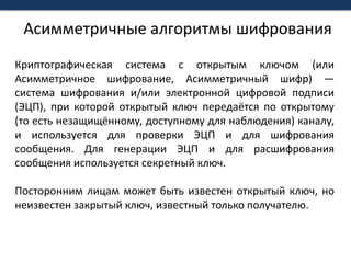 Асимметричные алгоритмы шифрованияКриптографическая система с открытым ключом (или Асимметричное шифрование, Асимметричный шифр) — система шифрования и/или электронной цифровой подписи (ЭЦП), при которой открытый ключ передаётся по открытому (то есть незащищённому, доступному для наблюдения) каналу, и используется для проверки ЭЦП и для шифрования сообщения. Для генерации ЭЦП и для расшифрования сообщения используется секретный ключ.Посторонним лицам может быть известен открытый ключ, но неизвестен закрытый ключ, известный только получателю.