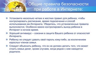 Общие правила безопасности при работе в Интернете:Установите несколько четких и жестких правил для ребенка, чтобы контролировать расписание, время подключения и способ использования им Интернета. Убедитесь, что установленные правила выполняются. Особенно важно контролировать выход ребенка в Интернет в ночное время.Хороший антивирус – союзник в защите Вашего ребенка от опасностей Интернета.Ребенку не следует давать свой пароль кому-либо, за исключением взрослых членов семьи.Следует объяснить ребенку, что он не должен делать того, что может стоить семье денег, кроме случаев, когда рядом с ним находятся родители.