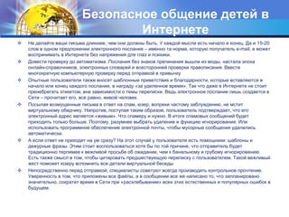 Безопасное общение детей в ИнтернетеНе делайте ваши письма длиннее, чем они должны быть. У каждой мысли есть начало и конец. Да и 15-20 слов в одном предложении электронного послания – именно та норма, которую получатель e-mail, а может воспринимать в Интернете без напряжения для глаз и психики.Довести проверку до автоматизма.Послания без знаков препинания вышли из моды, настала эпоха онлайн-справочников, электронных словарей и всесторонней проверки правописания. Ввести многократную компьютерную проверку перед отправкой в привычкуОпытные пользователи также вносят шаблонные приветствия и благодарности, которые вставляются в начало или конец каждого послания, в награду «за уделенное время». Так что даже в Интернете не стоит пренебрегать этикетом, вне зависимости о темы переписки. Ведь электронное послание лишь создается в Сети – прочитает его, все равно, живой человек.Посылая возмущенные письма в ответ на спам, юзер, вопреки частому заблуждению, не мстит виртуальному обидчику. Напротив, поступая таким образом, пользователь подтверждает, что его электронный адрес является «живым». Что спамеру и нужно. В итоге спамовых сообщений будет приходить только больше. Поэтому, разумнее выбрать удаление и функцию игнорирования. Или использовать программное обеспечение электронной почты, чтобы мусорные сообщения удалились автоматически.А если ответ не приходит на ум сразу? На этот случай у пользователя есть помощники: шаблоны и дежурные фразы. Этим стоит воспользоваться хотя бы по той причине, что отправитель будет традиционно терпимее к вежливой просьбе об ожидании, чем к банальному и грубому игнорированию. Есть также смысл в том, чтобы цитировать предшествующую переписку с пользователем. Такой вежливый жест поможет юзеру вспомнить все детали виртуальной беседыНепосредственно перед отправкой, специалисты советуют всегда производить контрольное прочтение. Уверенность в том, что приложены все файлы, а в сообщении все же написано то, что запланировано значительно, сократит время в Сети при «расхлебывании» всех этих естественных и популярных ошибок в будущем.