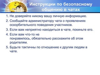 Инструкции по безопасному общению в чатах1. Не доверяйте никому вашу личную информацию. 2. Сообщайте администратору чата о проявлениях оскорбительного поведения участников. 3. Если вам неприятно находиться в чате, покиньте его.4. Если вам что-то не понравилось, обязательно расскажите об этом родителям. 5. Будьте тактичны по отношению к другим людям в чате.