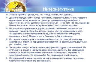 Интернет-этикаУзнайте правила прежде, чем что-нибудь сказать или сделать. Думайте прежде, чем что-либо напечатать. Удостоверьтесь, что Вы говорите приемлемые вещи, которые не приведут к разгоревшемуся конфликту. Единственное, в чем Вы можете не сомневаться – это в том, что все, сказанное Вами в Интернете, может вернуться и неотступно преследовать Вас.Не относитесь критически к другим, особенно к новичкам, даже если они нарушают правила. Если Вы должны помочь кому-то или исправить кого-то, сделайте это по электронной почте, а не на общественном форуме (например, в чате). Помните, что и Вы когда-то были новичком.Не тратьте время других пользователей впустую. Не посылайте цепочку электронных писем, не передавайте киберслухи, не разыгрывайте других, не рассылайте спам. Защищайте личную жизнь и личную информацию других пользователей. Не публикуйте в онлайне чей-либо адрес электронной почты без разрешения владельца. Вместо этого можно использоваться опцию «Отправить по электронной почте». Не используйте без разрешения чужой пароль.Не присваивайте вещи, не платя за них (в основном это касается условно-бесплатного программного обеспечения). 