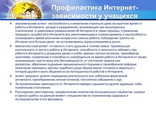Профилактика Интернет-зависимости у учащихсяэкономический аспект: неспособность и нежелание отвлечься даже на короткое время от работы в Интернете; досада и раздражение, возникающие при вынужденных отвлечениях, и навязчивые размышления об Интернете в такие периоды; стремление проводить за работой в Интернете все увеличивающиеся отрезки времени и неспособность спланировать время окончания конкретного сеанса работы; побуждение тратить на Интернет все больше денег, не останавливаясь перед влезанием в долги;межличностный аспект: готовность лгать друзьям и членам семьи, преуменьшая длительность и частоту работы в Интернете, способность и склонность забывать при работе в Интернете о домашних делах и учебе, важных личных встречах, пренебрегая занятиями; стремление и способность освободиться на время работы в Интернете от ранее возникнувших чувств вины или беспомощности, от состояний тревоги или депрессии, обретение ощущения эмоционального подъема и своеобразной эйфории; нежелание принимать критику подобного рода образа жизни; готовность мириться с потерей друзей и круга общения из-за поглощенности работой в Интернете; аспект здоровья: резкое сокращение длительности сна; избегание физической активности, пренебрежение личной гигиеной; постоянное забывание о еде. За проявлениями зависимости от Интернета нередко скрываются другие аддикции, либо психические отклонения. Расширение симптоматики, преувеличение количества потенциальных пациентов, шумиха в прессе удобны на данный момент специалистам по психическому здоровью и исследователям этого феномена. 