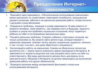 Преодоление Интернет-зависимости1.    Признайте свою зависимость. «Патологическое использование компьютера» можно распознать по «симптомам» навязчивой потребности, пропущенным урокам и встречам, забытой и не­сделанной домашней работе, потере контакта с друзьями и родственниками.2.    Определите проблемы, лежащие в основе зависимости. В зави­симости от возраста человека, такие моменты, ,как неуверен­ность в будущем, трудность успевать в школе или проблемы социальных отношений, могут подвигнуть ребенка на побег в гостеприимные виртуальные миры.3.    Решайте реальные проблемы. Стараясь избежать стрессовых ситуаций, мы только усложняем их. Вы можете найти репети-тора, который поможет с домашним заданием, поможет начать решать социальные трудности, написать о том, что вас «гло­жет», или даже обратиться к специалисту.4.    Контролируйте работу на компьютере. Совсем не обязательно полностью выключать его — можно просто ограничить время нахождения в Интернете. В зависимости от возраста родители или сам учащийся могут взять на себя эту ответственность. Все виды деятельности должны быть выстроены по их прио­ритетности. Общение в Интернете не должно происходить до выполнения домашней работы или других обязанностей.5.    Проводите различие между интерактивной фантазией и полез­ным использованием Интернета.