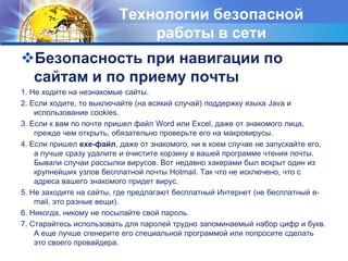 Технологии безопасной работы в сетиБезопасность при навигации по сайтам и по приему почты1. Не ходите на незнакомые сайты. 2. Если ходите, то выключайте (на всякий случай) поддержку языка Java и использование cookies. 3. Если к вам по почте пришел файл Word или Excel, даже от знакомого лица, прежде чем открыть, обязательно проверьте его на макровирусы. 4. Если пришел exe-файл, даже от знакомого, ни в коем случае не запускайте его, а лучше сразу удалите и очистите корзину в вашей программе чтения почты. Бывали случаи рассылки вирусов. Вот недавно хакерами был вскрыт один из крупнейших узлов бесплатной почты Hotmail. Так что не исключено, что с адреса вашего знакомого придет вирус. 5. Не заходите на сайты, где предлагают бесплатный Интернет (не бесплатный e-mail, это разные вещи). 6. Никогда, никому не посылайте свой пароль. 7. Старайтесь использовать для паролей трудно запоминаемый набор цифр и букв. А еще лучше сгенерите его специальной программой или попросите сделать это своего провайдера. 
