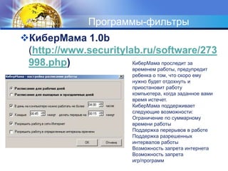 Программы-фильтрыКиберМама 1.0b (http://www.securitylab.ru/software/273998.php) КиберМама проследит за временем работы, предупредит ребенка о том, что скоро ему нужно будет отдохнуть и приостановит работу компьютера, когда заданное вами время истечет.КиберМама поддерживает следующие возможности: Ограничение по суммарному времени работы Поддержка перерывов в работе Поддержка разрешенных интервалов работы Возможность запрета интернета Возможность запрета игр/программ  
