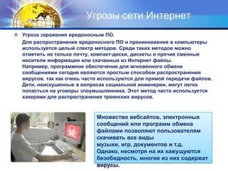 Угрозы сети ИнтернетУгроза заражения вредоносным ПО.       Для распространения вредоносного ПО и проникновения в компьютеры используется целый спектр методов. Среди таких методов можно отметить не только почту, компакт-диски, дискеты и прочие сменные носители информации или скачанные из Интернет файлы. Например, программное обеспечение для мгновенного обмена сообщениями сегодня являются простым способом распространения вирусов, так как очень часто используются для прямой передачи файлов. Дети, неискушенные в вопросах социальной инженерии, могут легко попасться на уговоры злоумышленника. Этот метод часто используется хакерами для распространения троянских вирусов.Множество вебсайтов, электронных сообщений или программ обмена файлами позволяют пользователям скачивать все виды музыки, игр, документов и т.д. Однако, несмотря на их кажущуются безобидность, многие из них содержат вирусы.