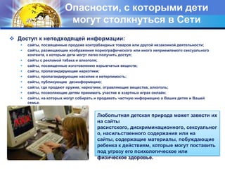 Опасности, с которыми дети могут столкнуться в СетиДоступ к неподходящей информации:сайты, посвященные продаже контрабандных товаров или другой незаконной деятельности;сайты, размещающие изображения порнографического или иного неприемлемого сексуального контента, к которым дети могут легко получить доступ;сайты с рекламой табака и алкоголя;сайты, посвященные изготовлению взрывчатых веществ;сайты, пропагандирующие наркотики;сайты, пропагандирующие насилие и нетерпимость;сайты, публикующие  дезинформацию;сайты, где продают оружие, наркотики, отравляющие вещества, алкоголь;сайты, позволяющие детям принимать участие в азартных играх онлайн;сайты, на которых могут собирать и продавать частную информацию о Ваших детях и Вашей семье. Любопытная детская природа может завести их на сайты расистского, дискриминационного, сексуального, насильственного содержания или на сайты, содержащие материалы, побуждающие ребенка к действиям, которые могут поставить под угрозу его психологическое или физическое здоровье.
