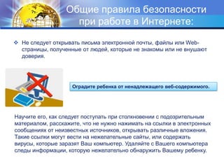 Общие правила безопасности при работе в Интернете:Не следует открывать письма электронной почты, файлы или Web-страницы, полученные от людей, которые не знакомы или не внушают доверия.Оградите ребенка от ненадлежащего веб-содержимого.Научите его, как следует поступать при столкновении с подозрительным материалом, расскажите, что не нужно нажимать на ссылки в электронных сообщениях от неизвестных источников, открывать различные вложения. Такие ссылки могут вести на нежелательные сайты, или содержать вирусы, которые заразят Ваш компьютер. Удаляйте с Вашего компьютера следы информации, которую нежелательно обнаружить Вашему ребенку.