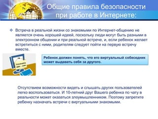 Общие правила безопасности при работе в Интернете:Встреча в реальной жизни со знакомыми по Интернет-общению не является очень хорошей идеей, поскольку люди могут быть разными в электронном общении и при реальной встрече, и, если ребенок желает встретиться с ними, родителям следует пойти на первую встречу вместе.Ребенок должен понять, что его виртуальный собеседник может выдавать себя за другого.Отсутствием возможности видеть и слышать других пользователей легко воспользоваться. И 10-летний друг Вашего ребенка по чату в реальности может оказаться злоумышленником. Поэтому запретите ребенку назначать встречи с виртуальными знакомыми.