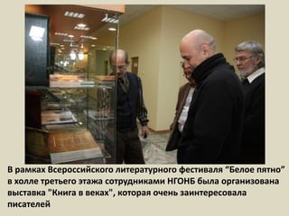 В рамках Всероссийского литературного фестиваля “Белое пятно” в холле третьего этажа сотрудниками НГОНБ была организована выставка "Книга в веках", которая очень заинтересовала писателей  