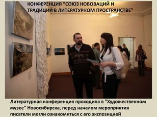 КОНФЕРЕНЦИЯ "СОЮЗ НОВОВАЦИЙ И ТРАДИЦИЙ В ЛИТЕРАТУРНОМ ПРОСТРАНСТВЕ"Литературная конференция проходила в "Художественном музее" Новосибирска, перед началом мероприятия писатели могли ознакомиться с его экспозицией  