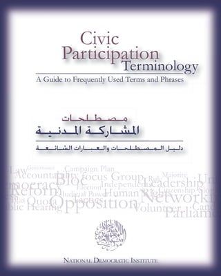 Civic
                    Participation
                                      Terminology
          A Guide to Frequently Used Terms and Phrases
                                  ed



                    ‫ﻣـﺼـﻄـﻠﺤـﺎﺕ‬
         ‫ﺍﳌﺸـﺎﺭﻛـﺔ ﺍﳌـﺪﻧـﻴـﺔ‬
          ‫ﺼـﻄـﻠﺤــﺎﺕ ﻭﺍﻟـﻌـﺒــﺎﺭﺍﺕ ﺍﻟﺸـﺎﺋــﻌــﺔ‬
                                     ‫ﺩﻟـﻴـﻞ ﺍﻟـﻤـﺼـﻄـﻠﺤــﺎﺕ‬

       G
       Governance   Campaign Plan
                       p g
                                                     M
                                                     Majority
                                               R l
                        Election
                               n
                    J dicial Pow
                    Judicial Powe
Bias
 i




                    NATIONAL DEMOCRATIC INSTITUTE
 