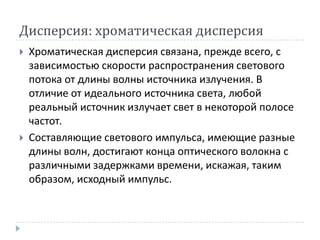 Дисперсия: хроматическая дисперсияХроматическая дисперсия связана, прежде всего, с зависимостью скорости распространения светового потока от длины волны источника излучения. В отличие от идеального источника света, любой реальный источник излучает свет в некоторой полосе частот.Составляющие светового импульса, имеющие разные длины волн, достигают конца оптического волокна с различными задержками времени, искажая, таким образом, исходный импульс.