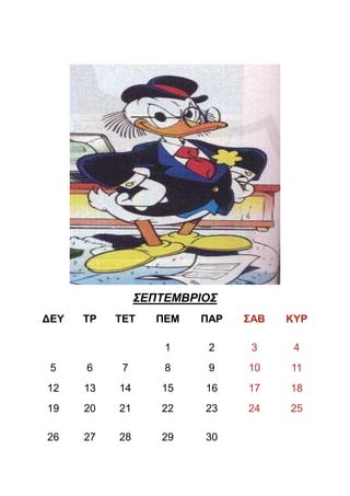 ΣΕΠΤΕΜΒΡΙΟΣ
∆ΕΥ   ΤΡ   ΤΕΤ     ΠΕΜ   ΠΑΡ   ΣΑΒ   ΚΥΡ

                    1     2     3     4
 5    6     7       8     9    10    11
12    13   14      15    16    17    18
19    20   21      22    23    24    25

26    27   28      29    30
 
