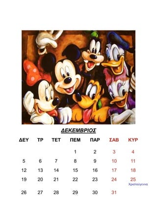 ∆ΕΚΕΜΒΡΙΟΣ
∆ΕΥ   ΤΡ   ΤΕΤ     ΠΕΜ   ΠΑΡ   ΣΑΒ   ΚΥΡ

                    1     2     3      4
 5    6     7       8     9    10     11
12    13   14       15   16    17     18
19    20   21       22   23    24     25
                                     Χριστούγεννα

26    27   28       29   30    31
 