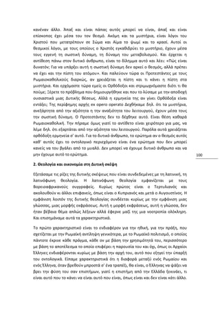 κανέναν άλλο. Άπαξ και είναι πάπας αυτός μπορεί να είναι, άπαξ και είναι
επίσκοπος έχει μέσα του τον θεσμό. Ακόμη και τα μυστήρια, είναι λόγοι του
Χριστού που μετατρέπουν σε Σώμα και Αίμα το ψωμί και το κρασί. Αυτοί οι
θεσμικοί λόγοι, με τους οποίους ο Χριστός εγκαθιδρύει το μυστήριο, έχουν μέσα
τους εγγενή τη σωστική δύναμη, τη δύναμη του μεταβολισμού. Και έρχεται η
αντίθεση πάνω στον δυτικό άνθρωπο, είναι το δίλημμα αυτό και λέει: «Πώς είναι
δυνατόν; Για να υπάρξει αυτή η σωστική δύναμη δεν αρκεί ο θεσμός, αλλά πρέπει
να έχει και την πίστη του ατόμου». Και παλεύουν τώρα οι Προτεστάντες με τους
Ρωμαιοκαθολικούς διαρκώς, αν χρειάζεται η πίστη και τι κάνει η πίστη στα
μυστήρια. Και ερχόμαστε τώρα εμείς οι Ορθόδοξοι και στριμωχνόμαστε διότι τι θα
πούμε; Ξέρετε το πρόβλημα που δημιουργήθηκε και που το λύσαμε με την αποδοχή
ουσιαστικά μιας Δυτικής θέσεως. Αλλά η ερμηνεία της αν γίνει Ορθόδοξα είναι
εντάξει; Της περίφημης αρχής ex opero operato Δεχθήκαμε δηλ. ότι τα μυστήρια,
ανεξάρτητα από την αξιότητα η την αναξιότητα του λειτουργού, έχουν μέσα τους
την σωστική δύναμη. Ο Προτεστάντης δεν το δέχθηκε αυτό. Είναι θέση καθαρά
Ρωμαιοκαθολική. Την πήραμε όμως γιατί το αντίθετο είναι χειρότερο για μας, να
λέμε δηλ. ότι εξαρτάται από την αξιότητα του λειτουργού. Παρόλα αυτά χρειάζεται
ορθόδοξη ερμηνεία σ' αυτό. Για το δυτικό άνθρωπο, το ερώτημα αν ο θεσμός αυτός
καθ' αυτός έχει το οντολογικό περιεχόμενο είναι ένα ερώτημα που δεν μπορεί
κανείς να του βγάλει από το μυαλό. Δεν μπορεί να έχουμε δυτικό άνθρωπο και να
μην έχουμε αυτό το ερώτημα.                                                            100

2. Θεολογία και οικονομία στη Δυτική σκέψη

Εξετάσαμε τις ρίζες της δυτικής σκέψεως που είναι συνδεδεμένες με τη λατινική, τη
λατινόφωνη θεολογία. Η λατινόφωνη θεολογία εμφανίζεται με τους
Βορειοαφρικανούς συγγραφείς. Κυρίως πρώτος είναι ο Τερτυλιανός και
ακολουθούν κι άλλοι επιφανείς, όπως είναι ο Κυπριανός και μετά ο Αυγουστίνος. Η
εμφάνιση λοιπόν της δυτικής θεολογίας συνδέεται κυρίως με την εμφάνιση μιας
γλώσσας, μιας μορφής εκφράσεως. Αυτή η μορφή εκφράσεως, αυτή η γλώσσα, δεν
ήταν βέβαια θέμα απλώς λέξεων αλλά έφερνε μαζί της μια νοοτροπία ολόκληρη.
Και επισημάναμε αυτά τα χαρακτηριστικά.

Το πρώτο χαρακτηριστικό είναι το ενδιαφέρον για την ηθική, για την πράξη, που
σχετίζεται με την Ρωμαϊκή αντίληψη γενικότερα, με το Ρωμαϊκό πολιτισμό, ο οποίος
πάντοτε έκρινε κάθε πράγμα, κάθε ον με βάση την χρησιμότητά του, περισσότερο
με βάση το αποτέλεσμα το οποίο επιφέρει η παρουσία του και όχι, όπως οι Αρχαίοι
Έλληνες ενδιαφέρονται κυρίως με βάση την αρχή του, αυτό που εξηγεί την ύπαρξή
του οντολογικά. Είπαμε χαρακτηριστικά ότι η διαφορά μεταξύ ενός Ρωμαίου και
ενός Έλληνα, όταν βρεθούν μπροστά σ' ένα τραπέζι, θα είναι, ο Έλληνας να ψάξει να
βρει την φύση του σαν επιστήμων, γιατί η επιστήμη από την Ελλάδα ξεκινάει, τι
είναι αυτό που το κάνει να είναι αυτό που είναι, όπως είναι και δεν είναι κάτι άλλο.
 