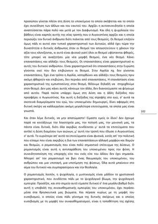 προσώπου γίνεται πλέον στη Δύση το υποκείμενο το οποίο σκέφτεται και το οποίο
έχει συνείδηση των άλλων και του εαυτού του. Αρχίζει η αυτοσυνειδησία η οποία
αναπτύσσεται πάρα πολύ και μετά με τον Διαφωτισμό. Και όλη η ψυχολογία του
βάθους είναι καρπός αυτής της νέας τροπής που ο Αυγουστίνος αρχίζει και η οποία
περισώζει τον δυτικό άνθρωπο διότι πιάνεται από τους θεσμούς. Οι θεσμοί επιζούν
όμως πάλι κι αυτοί σαν τυπικό χαρακτηριστικό των Δυτικών, αλλά έχει τώρα την
δυνατότητα ο δυτικός άνθρωπος όταν οι θεσμοί τον απογοητεύουν η χάνουν την
αξία τους κλονίζονται, κι αυτό είναι φυσικό γιατί όλοι οι θεσμοί υφίστανται φθορές,
τότε μπορεί να αναζητήσει μία νέα μορφή θεσμού, ένα νέο θεσμό. Κάνει
επαναστάσεις και αλλάζει τους θεσμούς. Οι επαναστάσεις είναι χαρακτηριστικό κι
αυτές του δυτικού ανθρώπου. Είναι χαρακτηριστικό ότι επαναστάσεις στην Ευρώπη
γίνονται εκεί που δεν επιβιώνουν οι θεσμοί. Στην Αγγλία πχ. δεν γίνονται
επαναστάσεις. Έχει ένα τρόπο η Αγγλία, κατορθώνει και αλλάζει τους θεσμούς πριν
ακόμη φθαρούν και επιβιώνει, δεν περνάει από επαναστάσεις. Η επανάσταση είναι
χαρακτηριστικό της εμπιστοσύνης στον θεσμό, θέλουμε δηλαδή να στηριχθούμε
στον θεσμό. Δεν μας κάνει αυτός κάνουμε τον άλλο, δεν διανοούμαστε να φύγουμε
από αυτόν. Παρά ταύτα υπάρχει όμως στη Δύση και η άλλη διέξοδος που
προσφέρει ο Αυγουστίνος. Και αυτή η διέξοδος της στροφής στο εγώ, σ' αυτά τα
σκοτεινά διαμερίσματα του εγώ, του υποκειμένου δημιουργεί, δίνει αφορμές στη
δυτική σκέψη να καλλιεργήσει ακόμη μεγαλύτερα επιτεύγματα, τα οποία μας είναι
γνωστά.                                                                               102

Και όταν λέμε δυτικός, να μην απατώμαστε! Είμαστε εμείς οι ίδιοι! Δεν έχουμε
παρά να κοιτάξουμε την λογοτεχνία μας, την ποίησή μας, την μουσική μας, τα
πάντα είναι δυτικά, διότι όλα ακριβώς συνδέονται μ' αυτά τα επιτεύγματα που
αντλεί η Δύση διαμέσου των αιώνων, μ' αυτή την τροπή που έδωσε ο Αυγουστίνος
σ' αυτά. Το κυριότερο απ' αυτά τα επιτεύγματα είναι φυσικά, εκτός απ' την πολιτική
που είπαμε που είναι ακριβώς η δια των επαναστάσεων αλλαγή μορφών και δομών
και θεσμών, ο ρομαντισμός που είναι πολύ σημαντικό επίτευγμα της Δύσεως. Ο
ρομαντισμός είναι αυτή η αντιπαράθεση του υποκειμένου προς την φύση. Η
συνειδητοποίηση της υπεροχής είτε του ενός είτε του άλλου δεν έχει σημασία.
Μπορεί απ' τον ρομαντισμό να βγει ένας θαυμασμός του υποκειμένου, του
ανθρώπου και μια υποταγή, μια υποτίμηση της φύσεως. Όλα αυτά μπαίνουν στο
αίμα του δυτικού και συμπαρασύρουν και την θεολογία.

Ο ρομαντισμός λοιπόν, η ψυχολογία, ο μυστικισμός είναι μάλλον το χριστιανικό
χαρακτηριστικό, που συνδέεται πάλι με το ψυχολογικό βίωμα, την ψυχολογική
εμπειρία. Προσέξτε, και στο σημείο αυτό είμαστε δυτικοί σ' ένα μεγάλο βαθμό διότι
αυτή η υποβολή της συναισθηματικής εμπειρίας του υποκειμένου, έχει περάσει
μέσα στα θρησκευτικά μας βιώματα. Και πέρασε κυρίως με τη μορφή του
ευσεβισμού, ο οποίος είναι πάλι γέννημα της δυτικής σκέψεως και ο οποίος
ευσεβισμός με τη μορφή του συναισθηματισμού, είναι η τοποθέτηση της σχέσης
 