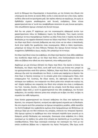 αυτό το δίλημμα που δημιούργησε ο Αυγουστίνος, με την ένταση που έδωσε στο
υποκείμενο και έκτοτε αν κανείς θέλει να δει τι είναι Δυτικό και τι δεν είναι, πρέπει
να θέτει όλα αυτά τα ερωτήματα μαζί. Δεν πρέπει πάντως να νομίζουμε, ότι εμείς οι
Ορθόδοξοι είμαστε απαλλαγμένοι από δυτικές επιδράσεις. Όταν τέτοια
χαρακτηριστικά σαν κι' αυτά που αναφέρθηκαν αποκτούν σε μας έννοια κριτηρίου,
τότε οπωσδήποτε έχουμε υποταγή στο δυτικό πνεύμα.

Από δω και μπρος θ' αρχίσουμε μια πιο συγκεκριμένη εφαρμογή αυτών των
χαρακτηριστικών πάνω σε διάφορους τομείς της θεολογίας. Τους τομείς αυτούς
μπορούμε να τους περιγράψουμε περίπου ως εξής: Ένας είναι ο τομέας της Δυτικής
θεολογίας με την αρχαία κλασσική έννοια του λόγου περί Θεού. Πώς τείνει να κάνει
τον λόγο περί Θεού ο Δυτικός άνθρωπος και πώς τείνει να τον κάνει ο Ανατολικός;
Αυτά στην πράξη δεν χωρίζονται είναι συγκεχυμένα. Αλλά εν πάση περιπτώσει,
μπορούμε να πούμε ότι στου Έλληνες Πατέρες δεν έχουμε δυτικό πνεύμα. Στους
συγχρόνους Ορθοδόξους όμως, νομίζω, δεν μπορούμε να το πούμε.

Στο λόγο περί Θεού είναι ένα κεφάλαιο, στο λόγο περί Χριστού είναι άλλο κεφάλαιο
που συνδέεται πάρα πολύ με τον λόγο περί Θεού, στην Εκκλησιολογία είναι ένα
άλλο και βέβαια στην ηθική και στην πρακτική, στην καθημερινή ζωή.

Αρχίζουμε με μια σύντομη εξέταση του λόγου περί Θεού. Και πρώτα η έννοια της
θεολογίας, του λόγου περί Θεού, αυτή καθ' αυτή είναι μια έννοια που μπορεί να           104
την χρησιμοποιήσει κατά δύο τρόπους. Βεβαίως, λόγο περί Θεού, δεν μπορούμε να
κάνουμε έξω από την αποκάλυψη του Θεού, η οποία μας παρέχεται εν Χριστώ. Και
όταν λέμε εν Χριστώ εννοούμε εν τη ιστορία μέσα στον ενσαρκωμένο Λόγο, στον
ενσαρκωμένο Υιό. Συνεπώς, θα έλεγε κανείς, ότι αφετηρία είναι πάντοτε το
κοίταγμα των πράξεων, των ενεργειών του Θεού μέσα στην ιστορία και κυρίως της
κατ' εξοχήν πράξεως και ενεργείας του Θεού στην ιστορία που είναι η ενσάρκωση
του Υιού. Ξεκινάει, λοιπόν, η θεολογία από την ιστορία. Αυτό θα έλεγε κανείς ότι
ταιριάζει πάρα πολύ μ' αυτό το χαρακτηριστικό που ήδη αναφέραμε, του δυτικού
ανθρώπου, ότι κοιτάζει πάντοτε μέσα στην ιστορία για να βρει τον Θεό, να βρει τη
σημασία του κάθε πράγματος.

Είναι λοιπόν χαρακτηριστικό του δυτικού ανθρώπου ότι δίνει στο πρόσωπο του
Χριστού, του ιστορικού Χριστού, κεντρική και αφετηριακή σημασία για τη θεολογία.
Και στο σημείο αυτό δεν μπορούμε να έχουμε αντιρρήσεις μεγάλες, αλλά προσέξτε
την λεπτή διαφορά που εμφανίζεται αμέσως όταν προχωρίσουμε και θελήσουμε να
κάνουμε λόγο για τον Θεό επέκεινα της ιστορίας, επέκεινα του Ιστορικού Χριστού.
Εδώ έχουμε αμέσως το πρόβλημα που στην πατερική περίοδο έγινε γνωστό με τη
διάκριση μεταξύ θεολογίας και οικονομίας. Οικονομία είναι ασφαλώς ότι ο Θεός
οικονομεί με τις πράξεις του μέσα στην ιστορία και προπαντός με το μυστήριο της
ενανθρωπήσεως. Όταν λέμε οικονομία εννοούμε την οικονομία του Υιού με την
οποία συνδέεται βέβαια και η παρουσία του Αγίου Πνεύματος. Όλα όμως αυτά
 