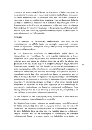 Η σύγχυση του ιεραποστολικού ζήλου με την θεραπευτική μέθοδο, η υποτίμηση της
ευχαριστιακής θεώρησης και η ομολογιακή νοοτροπία της θεολογίας προκάλεσαν
μια τέτοια κατάσταση στην Εκκλησιολογία, ώστε δεν είναι πλέον ευδιάκριτη η
ταυτότητα, ο τόπος και ο τρόπος όπου σημαίνεται η ζωή της Εκκλησίας. Ζούμε δε
μια περίοδο θεολογικών συγχύσεων και η ουσιαστική ποιμαντική μας ευθύνη ως
θεολόγων είναι να βοηθήσουμε τον άνθρωπο να εξέλθει από τούτη την σύγχυση.
Τούτο, βεβαίως, δεν κατορθώνεται μόνο με τη διάκριση του νου, αλλά και μ' αυτήν,
πάντοτε, όμως, στα πλαίσια της οργανικής σύνθεσης ανάμεσα στη λειτουργική και
ασκητική προοπτική της Εκκλησιολογίας.

ΕΡΩΤΗΣΕΙΣ

Ερ. Το πρόβλημα της θεραπευτικής Εκκλησιολογίας είναι ίσως ότι στη
γνωσιοθεωρητική της μέθοδο ξεχνάει την κατεξοχήν ευχαριστιακή - κοινωνική
έννοια του Προσώπου. Παρατηρείται όντως η έλλειψη αυτή του Προσώπου στη
θεραπευτική Εκκλησιολογία;

Απ. -Στη θεραπευτική προσέγγιση της Εκκλησιολογίας σαφώς δίνεται μία
προτεραιότητα στη γνωσιολογία. Για τούτο ακριβώς παρατηρείται η έντονη
ενασχόληση με το ζήτημα της γνώσεως, είτε του Θεού είτε με τα χαρίσματα της
γνώσεως αυτής που έχουν μία ιδιαίτερη βαρύτητα και έλξη. Αν κάποιος σου
φανερώσει τι θα σου συμβεί αύριο ή τι σκέφθηκες τούτη τη στιγμή, τότε είναι        11
δυνατό να κάνεις τη σκέψη Πως εδώ, δηλαδή, στο προορατικό χάρισμα έγκειται η
ουσία των πραγμάτων, η ίδια η Εκκλησία. Αν κάποιος άλλος περνά τις ώρες του στο
νοσοκομείο διακονώντας τον άρρωστο, τούτο ενέχει δευτερεύουσα σημασία. Η
γνωσιολογία αποκτά ένα είδος προτεραιότητας έναντι της οντολογίας, για την
οποία η θεολογική διάσταση του Προσώπου και της κοινωνίας ως ταυτότητας που
προκύπτει από μία συγκεκριμένη σχέση έχει τη βαρύνουσα σημασία. Η σχέση και η
κοινωνία αυτή επεκτείνεται και προς ολόκληρο τον υλικό κόσμο, προς το φυσικό
περιβάλλον. Ας σημειωθεί ότι τώρα μόλις αρχίζουμε να συνειδητοποιούμε τις
«πνευματικές» προϋποθέσεις του λεγομένου οικολογικού προβλήματος. Είναι,
πάντως, απογοητευτική θα έλεγα επιεικώς, η αδιαφορία πολλών ορθοδόξων για
τους κινδύνους που απειλούν το φυσικό μας περιβάλλον.

Ερ. -Με δεδομένο τις τόσο συγκεχυμένες αυτές καταστάσεις τι είναι εκείνο που
απομένει για μας ως πρακτική δυνατότητα και ελπίδα;

Απ.- Η πρότασή μου είναι να εγκύψουμε και να μελετήσουμε τα προβλήματα αυτά
σε βάθος αποβλέποντας πέρα από τη σημερινή σύγχυση. Έχω την αισιόδοξη
τοποθέτηση - και το στηρίζω αυτό στην ιστορία και σε μία θεολογική προοπτική -
ότι στην Ορθοδοξία έστω και κάτω από την παρούσα σύγχυση κυκλοφορούν
υπόγεια ρεύματα που αν τα συναντήσεις θ' ανακαλύψεις το αυθεντικό
εκκλησιολογικό βίωμα. Η ιστορική πορεία της Ορθοδοξίας στην Ρωσία, για
 