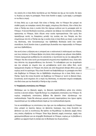 πει κανείς ότι ο ένας Θεός ταυτίζεται με τον Πατέρα και όχι με την ουσία. Ως προς
τι; Κυρίως ως προς τη μοναρχία. Ποια είναι λοιπόν η αρχή, η μία αρχή, η μοναρχία
εν τω Θεώ η πηγή;

Ο ένας Θεός ως η μία πηγή: Εάν είναι ο Πατήρ, τότε το Filioque δεν μπορεί να
σταθεί χωρίς να εισαγάγει κανείς δύο αρχές, επομένως δύο Θεούς. Εάν ο Θεός δεν
είναι ο Πατήρ και είναι η ουσία τότε δεν έχουμε κινδυνο για τη μοναρχία από το
Filioque. Η Δυτική θεολογία συνεπώς, μπόρεσε και ξέφυγε τον σκόπελο της διθεϊας
κρατώντας το Filioque, διότι έδωσε στην ουσία προτεραιότητα. Εάν εμείς δεν
προσέξουμε αυτές τις διακρίσεις μεταξύ της ουσίας και του Πατρός και δεν
επιμείνουμε στο ότι ο Πατήρ και όχι η ουσία είναι ο ένας Θεός ως πηγή, η μία πηγή
της Θεότητας, τότε δυτικοποιούμε την Ορθόδοξη θεολογία κατά ένα τρόπο
επικίνδυνο. Αυτή λοιπόν είναι η μεγαλύτερη δυσκολία που παρουσιάζει το Filioque
για τους Ορθοδόξους.

Και αυτή είναι η εξήγηση και η ιστορική και η πολιτιστική ή πολιτισμική των λόγων,
για τους οποίους το Filioque βρήκε στη Δύση τόση απήχηση και ρίζωσε τόσο βαθιά.
Η Δύση πραγματικά αισθάνεται ότι απειλείται η ταυτότητά της αν της αφαιρεθεί το
Filioque. Και δεν είναι αυτό μια πεισματική επιμονή στην παράδοσή τους. Είναι κάτι
που άπτεται της ψυχοσυνθέσεως του Δυτικού. Το ενδιαφέρον για την ψυχολογία
και την ιστορία σε σημείο που να μεταφέρεται αυτό στον αϊδιο Θεό, αυτό
πραγματικά στηρίζει το Filioque στη Δύση και από δογματική άποψη θέτει για μας       114
κυρίως αυτό το ερώτημα: Πώς είναι δυνατό να διαφυλάξουμε τη μοναρχία στο Θεό
εάν δεχθούμε το Filioque; Και οι Ορθόδοξοι επιμένουμε ότι ο ένας Θεός είναι ο
Πατήρ. Εμείς δεν είναι δυνατόν να δεχθούμε το Filioque γι' αυτό το βασικό λόγο.
Συνοπτικά, αυτό σημαίνει ότι η πηγή της Θεότητας, το απώτατο σημείο αναφοράς
στο Θεό είναι για την Ανατολή ο Πατήρ κι όχι η ουσία.

4. Υπαρξιακές επιπτώσεις του Filioque

Μιλήσαμε για τις βασικές αρχές, τις βασικές προϋποθέσεις μέσα στις οποίες
κινείται η Δυτική σκέψη. Τώρα θα δούμε τις υπαρξιακές επιπτώσεις του Filioque. Οι
κυρίως υπαρξιακές επιπτώσεις βέβαια θα φανούν όταν εξετάσουμε την
εκκλησιολογία. Τώρα θα κάνουμε μερικές γενικές παρατηρήσεις που έχουν σχέση
περισσότερο με την ανθρωπολογία παρά με την εκκλησιολογία άμεσα.

Για να καταλάβουμε τις επιπτώσεις που έχει για την ανθρώπινη ύπαρξη το Filioque
(που μπορεί εκ πρώτης όψεως να φαίνεται περίεργο, πως είναι δυνατόν να
φτάνουν ως εκεί οι συνέπειες), θα πρέπει να θυμηθούμε τις βασικές αρχές πάνω
στις οποίες εδράζεται το Filioque. Όταν λέμε βασικές αρχές εννοούμε, αρχές που
χρησιμοποιήθηκαν για να στηριχθεί θεολογικά το Filioque, κυρίως με τη βοήθεια η
μάλλον ως αρχική πηγή τη σκέψη και τη θεολογία του Αυγουστίνου.
 