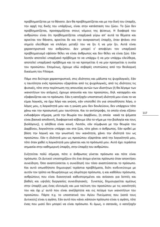προβληματίζεται με το θάνατο. Δεν θα προβληματίζεται και με την δική του ύπαρξη,
την αρχή της δικής του υπάρξεως, είναι στην κατάσταση του ζώου. Το ζώο δεν
προβληματίζεται, προσαρμόζεται στους νόμους της φύσεως. Η διαφορά του
ανθρώπου είναι ότι προβληματίζεται υπαρξιακά γύρω απ' αυτά τα θέματα και
αρνείται τον θάνατο, αρνείται δε και την αναγκαστική ύπαρξη, όταν φτάνει στο
σημείο ελεύθερα να επιλέγει μεταξύ του να ζει ή να μην ζει. Αυτά είναι
χαρακτηριστικά του ανθρώπου. Δεν μπορεί ν' αποφύγει τον υπαρξιακό
προβληματισμό εφόσον θέλει να είναι άνθρωπος και δεν θέλει να είναι ζώο. Εάν
λοιπόν αποτελεί υπαρξιακό πρόβλημα το να υπάρχω ή να μην υπάρχω ελεύθερα,
αποτελεί υπαρξιακό πρόβλημα και το να προηγείται ή να μην προηγείται η ουσία
του προσώπου. Επομένως, έχουμε εδώ σοβαρές επιπτώσεις από την θεολογική
δικαίωση του Filioque.

Πάμε στο δεύτερο χαρακτηριστικό, στις ιδιότητες και μάλιστα τις ψυχολογικές. Εάν
η ταυτότητα ενός προσώπου εξαρτάται από τις ψυχολογικές, από τις ιδιότητες τις
φυσικές, τότε στην περίπτωση της απουσίας αυτών των ιδιοτήτων (ή θα λέγαμε των
ικανοτήτων του ατόμου), έχουμε απουσία και του προσώπου, δηλ. καταρρέει και
εξαφανίζεται και το πρόσωπο. Εάν η κατεξοχήν υποστατική ιδιότητά μου είναι το να
είμαι λογικός, να έχω λόγο και γνώση, εάν υποτεθεί ότι για οποιοδήποτε λόγο, ο
λόγος μου, η λογικότητά μου και η γνώση μου δεν δουλεύουν, δεν υπάρχουν τότε
χάνω και την προσωπική μου ταυτότητα. Και το αντίστροφο, το οποίο είναι εξίσου
                                                                                   117
ενδιαφέρον σήμερα, μετά την θεωρία του Δαρβίνου, (η οποία κακά τα ψέματα
είναι βασικά αποδεκτή, διαφορετικά κόβουμε όλο το νήμα με την βιολογία και τους
βιολόγους), η αλήθεια είναι κοινή. Λοιπόν, εάν σύμφωνα με την θεωρία του
Δαρβίνου, λογικότητα υπάρχει και στα ζώα, τότε χάνει ο άνθρωπος. Εάν κριθεί με
βάση την λογική και την γνωστική του ικανότητα, χάνει την ιδιότητά του ως
προσώπου. Εάν η ιδιότητά μου ως προσώπου εξαρτάται από την λογικότητά μου,
τότε όταν χαθεί η λογικότητά μου χάνεται και το πρόσωπό μου. Αυτό έχει τεράστια
σημασία στην καθημερινή ύπαρξη, στην ύπαρξη του ανθρώπου.

Συζητείται πολύ σήμερα, πότε ο άνθρωπος γίνεται πρόσωπο και πότε είναι
πρόσωπο. Οι Δυτικοί υποστηρίζουν ότι ένα άτομο γίνεται πρόσωπο όταν αποκτήσει
συνείδηση. Όσο αναπτύσσεται η συνείδησή του τόσο αναπτύσσεται το πρόσωπο.
Και αυτό οπωσδήποτε δημιουργεί τεράστια προβλήματα, διότι κινδυνεύουμε με
αυτόν τον τρόπο να θεωρήσουμε ως ολιγότερο πρόσωπα, η και καθόλου πρόσωπα,
ανθρώπους που είναι διανοητικά καθυστερημένοι και ανίκανοι για λεπτές και
βαθιές και υψηλές διεργασίες συνειδησιακές. Συνεπώς, δημιουργείται αμέσως
στην ύπαρξή μας ένας ελιτισμός και μια ταύτιση του προσώπου με τις ικανότητές
του και όχι μ' αυτό που είναι ανεξάρτητα και εις πείσμα των ικανοτήτων του
προσώπου. Πάρτε π.χ. το υποστατικό του Αγίου Πνεύματος που (κατά τους
Δυτικούς) είναι η αγάπη. Εάν αυτό που κάνει κάποιον πρόσωπο είναι η αγάπη, τότε
ένας που μισεί δεν μπορεί να είναι πρόσωπο. Κι όμως, ο σατανάς, ο κατεξοχήν
 
