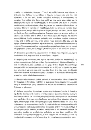 εντελώς τις ανθρώπινες δυνάμεις. Γι' αυτό και πολλοί ρωτάνε, και σήμερα, οι
άνθρωποι που θέλουν να προτάξουν τη λογική, τη γνώση και λένε π.χ. γιατί
νηστεύεις; Τι να του πεις, βέβαια υπάρχουν δυστυχώς οι απολογητικές της
νηστείας. Έτσι, άλλος λέει διότι είναι καλό για την υγεία μου, άλλος για να
απαρνηθώ την σάρκα και να καλλιεργήσω το πνεύμα κλπ. Όλοι αυτοί οι λόγοι που
προβάλλονται, αυτές οι γνώσεις, είναι άσχετες με την πραγματική δικαιολογία της
νηστείας. Φέρνω τη νηστεία σαν παράδειγμα, διότι όλο είναι μια νηστεία, όλη η
άσκηση είναι εις πείσμα κάθε λογικής να δεχθείς το νόμο του Θεού, οποίος νόμος
του Θεού σου ζητά παράλογα πράγματα. Όταν σου λέει «...σε χτυπάνε από το ένα
μάγουλο να γυρίσεις από το άλλο...» αυτό ποια λογική το στηρίζει; Και κανένας
αρχαίος Έλληνας δεν θα μπορούσε να δεχθεί αυτό το πράγμα. Η γνώση λέει ότι, αν
γυρίσω από το άλλο μάγουλο, αυτός μπορεί να με σκοτώσει. Εδώ σου λέει, όχι
πήδησε μέσα στο έλεος του Θεού. Έχε εμπιστοσύνη, εις πείσμα κάθε αντικειμενικής
γνώσεως. Ότι ναι μεν μπορεί και να σε σκοτώσει, μπορεί να φτάσεις και στο σταυρό
όπως έφτασε ο Χριστός αλλά υπάρχει η Ανάσταση. Είναι το πιο παράλογο πράγμα.

ΕΡ: Προηγείται όμως πάντοτε η συγκατάβαση του Θεού στον άνθρωπο. Δηλ. πρώτα
κατεβαίνει ο Θεός, έρχεται ο Θεός μ' οποιοδήποτε ενέργεια.

ΑΠ: Βεβαίως για να φτάσεις στο σημείο να κάνεις αυτόν τον παραλογισμό της
αγάπης, οπωσδήποτε ο Θεός και το Άγιο Πνεύμα καλλιεργεί. Αλλά αυτό δεν αίρει τη
δική σου ελευθερία, εσύ ελεύθερα λες ναι η όχι. Ο Θεός βοηθά, Το Άγιο Πνεύμα           121
συνεργεί, αλλά δεν σου παίρνει την ελευθερία. Δεν σε βάζει με το ζόρι να πεις «ναι»
στον γέροντα, ή να πεις «ναι» στο νόμο του Θεού, ή να πεις «ναι» στο θάνατο,
«ναι» στην αμαρτία. Αυτό είναι δική σου ελευθερία. Το αυτεξούσιο του ανθρώπου
με κανέναν τρόπο ο Θεός δεν το καταργεί.

ΕΡ: Παλαιότεροι απολογητές έλεγαν, ακριβώς γι' αυτό με ξενίζει κάπως ότι κανένας
δεν έχει χάσει το λογικό του, να βλέπει το φως και να βγάλει τα μάτια του. Δηλ. έτσι
όπως το τοποθετούμε εμείς, μπορούμε να πούμε ότι αν θέλουμε, μπορούμε να
βγάλουμε τα μάτια μας.

ΑΠ: Βεβαίως μπορούμε. Δεν υπάρχει μεγαλύτερη αλήθεια απ' αυτήν. Ο Σωκράτης
π.χ. δεν θα δεχόταν ποτέ ότι είναι δυνατόν ένας που ξέρει την αξία του φωτός, να
βγάλει τα μάτια του. Και επί αιώνες επικράτησε αυτή η προτεραιότητα της γνώσεως
στην αντίληψη. Η δύναμη της ελευθερίας αγνοήθηκε. Είναι ριζωμένη μέσα στη
Βίβλο, αλλά σήμερα αν δει κανείς στα χρόνια μας, πόσο την εξήρε, την έβαλε στην
επιφάνεια π.χ. ο Ντοστογιέφσκυ, θα δει ότι η ελευθερία του ανθρώπου είναι πολύ
μεγαλύτερη από κάθε αναγκαιότητα που προέρχεται από τη γνώση και το λόγο. Κι
ότι πράγματι μπορεί να κάνει, και κάνει ο άνθρωπος το πιο παράλογο πράγμα. Και
αυτό είναι ακριβώς το μεγαλείο του ανθρώπου, μη σας φανεί παράξενο, διότι
ουσιαστικά λέει όχι στην ύπαρξή του, κι έτσι εισήγαγε και τον θάνατο, μ' αυτή την
ελευθερία λέει και «ναι» στο Θεό και ο Θεός δεν εννοεί να του το αφαιρέσει αυτό
 
