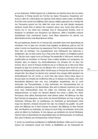 με την Ανάσταση. Πολλοί ξεχνούν ότι η Ανάσταση του Χριστού έγινε δια του Αγίου
Πνεύματος. Ο Πατήρ ανιστά τον Υιό δια του Αγίου Πνεύματος. Επικράτησε αντ'
αυτού η ιδέα ότι η θεία φύση του Χριστού κατά κάποιο τρόπο νικάει τον θάνατο.
Αυτό δεν είναι σωστό ούτε βιβλικά, διότι έχουμε σαφείς μαρτυρίες ότι ο Πατήρ δια
του Πνεύματος ανιστά τον Υιό, αλλά δεν είναι ούτε και από άποψη πατερικής
σκέψεως σωστό διότι οι φύσεις δεν ενεργούν μόνες τους. Αυτές ήταν ιδέες του
Λέντος του Α´ του πάπα που εισήγαγε στην Δ´ Οικουμενική Σύνοδο, αυτό το
λεγόμενο «η αντίδοση των ιδιωμάτων των φύσεων», αλλά ο Κύριλλος επέμενε
περισσότερο στην υποστατική ένωση. Είναι θέμα προσώπων ότι γίνεται στη
Χριστολογία και δεν είναι θέμα φύσεων απλώς.

Να μην ξεχάσουμε λοιπόν ότι το Πνεύμα έχει σπουδαίο έργο στην Χριστολογία να
επιτελέσει. Και το έργο που επιτελεί είναι ακριβώς να βρίσκεται μαζί με τον Υιό
μέσα σ' αυτήν την περιπέτεια της σαρκώσεως. Έτσι Του συμπαρίσταται στην έρημο
όταν πάει να νηστέψει, Του συμπαρίσταται στην Γεθσημανή που πρόκειται ν'
αποφασίσει. Δεν τα κάνει μόνος Του ο Υιός αυτά, δεν παίρνει τις αποφάσεις μόνος
Του. Όχι δεν είναι τυχαίο το ότι το Πνεύμα Τον ακολουθεί σ' όλα αυτά. Λοιπόν έχει
μεγάλο ρόλο να επιτελέσει το Πνεύμα. Είναι ο ρόλος ακριβώς του ανοίγματος της
Ιστορίας προς τα έσχατα, της απελευθερώσεως της Ιστορίας απ' τα όρια του
κτιστού. Και γι' αυτό το Πνεύμα συνδέεται και με τη Θέωση και μ' όλα αυτά. Όταν
ξεπερνά τα όρια του κτιστού και τον θάνατο τότε το Πνεύμα είναι Αυτό που είναι
                                                                                    127
παρόν και διαδραματίζει κύριο ρόλο. Επειδή όμως το Πνεύμα δεν συνδέεται με την
Ιστορία δηλ. δεν οδηγεί τον Χριστό στην υποταγή στην ιστορία αλλά προκαλεί την
απελευθέρωσή Του απ' αυτήν, γι' αυτό όταν έχει κανείς τάσεις όπως έχουν οι
Δυτικοί προς την Ιστορία και τα βλέπουν όλα με το πρίσμα της Ιστορίας, τότε στην
Χριστολογία βρίσκουν κάτι που τους ενδιαφέρει περισσότερο. Και γι' αυτό
ανέπτυξαν την Πνευματολογία, ή όταν ανέπτυξαν την Πνευματολογία δεν τη
συνέδεσαν οργανικά με την Χριστολογία. Μια από τις βασικές συνέπειες που είχε
αυτό στην Εκκλησιολογία είναι ότι είδαν την Εκκλησία σαν μια ιστορική
πραγματικότητα, το σώμα του Χριστού βασικά στο οποίο ο ρόλος του Αγίου
Πνεύματος ήταν ρόλος διακοσμητικός κατά κάποιο τρόπο. Να βάλουμε και λίγο
Άγιο Πνεύμα να εμψυχώνει, όπως είπαν στη Δυτική θεολογία, να είναι η ψυχή της
Εκκλησίας. Χτίζουμε δηλ. το οικοδόμημα της Εκκλησίας με Χριστολογικό υλικό
σώμα του Χριστού, ιστορική κοινωνία που έχει την ιστορική της μορφή και μετά
μέσα εκεί βάζουμε και το Άγιο Πνεύμα να ενεργεί. Δεν βάζουμε το Άγιο Πνεύμα
δηλ. στα θεμέλια της Εκκλησίας, να πούμε ότι αυτό κτίζει την Εκκλησία. Αυτό είναι
μέσα στη βάση της Εκκλησίας. Κι έτσι έχουμε μια απόκλιση στη Δυτική θεολογία,
πάντοτε προς τη Χριστολογία και καμιά φορά προς τον Χριστομονισμό, να τονίζουμε
δηλ. μόνο το Χριστό, και να λησμονούμε το Άγιο Πνεύμα.

Σ' αυτήν την κατάσταση αντέδρασαν οι Ορθόδοξοι θεολόγοι. Είδαν αυτό το σημείο
κυρίως τον περασμένο αιώνα στη Ρωσία, οι Σλαβόφιλοι με τον Κομιακώφ και
 