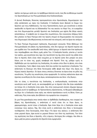 πρέπει να έχουμε κατά νου το πρόβλημα πάντοτε αυτό, πώς θα συνθέσουμε σωστά
την Χριστολογία με την Πνευματολογία στην Εκκλησιολογία.

Η Δυτική θεολογία, δίνοντας προτεραιότητα στην Χριστολογία, δημιούργησε την
εξής κατάσταση ως προς την Εκκλησία: Η Εκκλησία έγινε βασικά το Σώμα του
Χριστού για τους Καθολικούς. Για τους Προτεστάντες έγινε μια κοινότητα η οποία
ακολουθεί το Χριστό και τη διδασκαλία Του και ακούει το Λόγο Του, το ευαγγέλιο
και έτσι δημιουργείται μεταξύ Χριστού και Εκκλησίας μια σχέση θα έλεγε κανείς
αποστάσεως. Η κεφαλή και το σώμα δεν συμπίπτουν, δεν ενώνονται πλήρως διότι
δεν μπαίνει το Άγιο Πνεύμα από την πρώτη στιγμή να δημιουργήσει την κοινωνία
που δημιουργεί ελευθερώνοντας τα όντα από τον ατομικό, από τα όρια του ατόμου.

Το Άγιο Πνεύμα δημιουργεί πρόσωπα, δημιουργεί κοινωνία. Όταν βάλουμε την
Πνευματολογία στη βάση της Χριστολογίας, τότε δεν έχουμε τον Χριστό πρώτα και
μια ομάδα που Τον ακολουθεί από πίσω, αλλά έχουμε το Χριστό σαν ένα πρόσωπο
που περιλαμβάνει και όλους εμάς μέσα Του. Η Εκκλησία λοιπόν, γίνεται μ' αυτόν
τον τρόπο, μια κοινότητα που έχει την ταυτότητά της όχι στον εαυτό της αλλά στον
ίδιο το Χριστό, διότι είναι τόσο ενωμένη με το Χριστό ώστε δεν μπορεί να γίνει
λόγος για το είναι της, χωρίς αναφορά στο Χριστό. Έτσι πχ. μιλάμε εμείς οι
Ορθόδοξοι για την αγιότητα της Εκκλησίας, ότι ανήκει στην ίδια τη φύση, στο είναι
της Εκκλησίας. Γιατί; Αφού είναι αγία; Από που αντλεί την αγιότητα η Εκκλησία; Την
απάντηση τη δίνουμε στη Θεία Λειτουργία κάθε φορά που λέμε «Εις άγιος εις             129
Κύριος Ιησούς Χριστός». Οι άγιοι στους οποίους δίνονται τα άγια είναι τα μέλη της
κοινότητος. Τα μέλη της κοινότητος είναι αμαρτωλά. Εν τούτοις καλούνται άγια και
έχοντας συνείδηση ότι δεν είναι άγια, ανταποκρίνονται και λένε: «Εις Άγιος».

Εάν το είναι, η ταυτότητα της Εκκλησίας, η εκκλησιολογία, συνίσταται στην
κοινότητα αυτή καθ' αυτή, σε αντιπαραβολή με το Χριστό τότε θα ήταν σκάνδαλο
να πούμε ότι η Εκκλησία είναι αγία. Και στην οικουμενική κίνηση σήμερα έχουμε
διαρκώς αυτό το πρόβλημα. Οι Προτεστάντες εξανίστανται, το θεωρούν βλασφημία
να λέμε ότι η Εκκλησία είναι αγία, και πάντα προτάσσουν αυτή τη θέση: Είστε με
καλά σας; Πώς είναι αγία; Δεν βλέπετε την αμαρτία που επικρατεί;

Σε μια Πνευματολογία στην οποία πάνε οι Ορθόδοξοι λανθασμένα, που ενεργεί σε
βάρος της Χριστολογίας, η απάντηση σ' αυτό είναι ότι οι λίγοι άγιοι, οι
χαρισματούχοι, αυτοί είναι η Εκκλησία. Άρα όταν λέμε ότι η Εκκλησία είναι αγία
εννοούμε τους αγίους. Όχι, δεν είναι αυτή η απάντηση που δίνει η λειτουργία
τουλάχιστον. Στην λειτουργία, όταν λέμε «Τα άγια τοις αγίοις», η απάντηση δεν
είναι μερικοί άγιοι, άρα αυτοί οι μερικοί δίνουν τον τόνο της αγιότητας. Τον τόνο
της αγιότητας τον δίνει ο Χριστός. «Είς ο άγιος», δεύτερος δεν υπάρχει. Και όλοι οι
άγιοι μαζί αν μπουν μπροστά στο Χριστό είναι αμαρτωλοί.
 