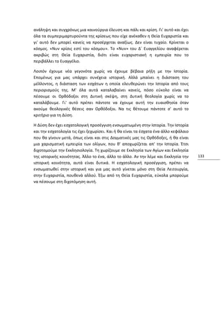 ανάληψη και συγχρόνως μια καινούργια έλευση και πάλι και κρίση. Γι' αυτό και έχει
όλα τα συμπεριμαρτυρούντα της κρίσεως που είχε ανέκαθεν η Θεία Ευχαριστία και
γι' αυτό δεν μπορεί κανείς να προσέρχεται αναξίως. Δεν είναι τυχαίο. Κρίνεται ο
κόσμος. «Νυν κρίσις εστί του κόσμου». Το «Νυν» του Δ´ Ευαγγελίου αναφέρεται
ακριβώς στη Θεία Ευχαριστία, διότι είναι ευχαριστιακή η εμπειρία που το
περιβάλλει το Ευαγγέλιο.

Λοιπόν έχουμε νέα γεγονότα χωρίς να έχουμε βέβαια ρήξη με την Ιστορία.
Επομένως για μας υπάρχει συνέχεια ιστορική. Αλλά μπαίνει η διάσταση του
μέλλοντος, η διάσταση των εσχάτων η οποία ελευθερώνει την Ιστορία από τους
περιορισμούς της. Μ' όλα αυτά καταλαβαίνει κανείς, πόσο εύκολο είναι να
πέσουμε οι Ορθόδοξοι στη Δυτική σκέψη, στη Δυτική θεολογία χωρίς να το
καταλάβουμε. Γι' αυτό πρέπει πάντοτε να έχουμε αυτή την ευαισθησία όταν
ακούμε θεολογικές θέσεις σαν Ορθόδοξοι. Να τις θέτουμε πάντοτε σ' αυτό το
κριτήριο για τη Δύση.

Η Δύση δεν έχει εσχατολογική προσέγγιση ενσωματωμένη στην Ιστορία. Την Ιστορία
και την εσχατολογία τις έχει ξεχωρίσει. Και ή θα είναι τα έσχατα ένα άλλο κεφάλαιο
που θα γίνουν μετά, όπως είναι και στις Δογματικές μας τις Ορθόδοξες, ή θα είναι
μια χαρισματική εμπειρία των ολίγων, που θ' αποχωρίζεται απ' την Ιστορία. Έτσι
διχοτομούμε την Εκκλησιολογία. Τη χωρίζουμε σε Εκκλησία των Αγίων και Εκκλησία
της ιστορικής κοινότητας. Άλλο το ένα, άλλο το άλλο. Αν την λέμε και Εκκλησία την    133
ιστορική κοινότητα, αυτά είναι δυτικά. Η εσχατολογική προσέγγιση, πρέπει να
ενσωματωθεί στην ιστορική και για μας αυτό γίνεται μόνο στη Θεία Λειτουργία,
στην Ευχαριστία, πουθενά αλλού. Έξω από τη Θεία Ευχαριστία, εύκολα μπορούμε
να πέσουμε στη διχοτόμηση αυτή.
 