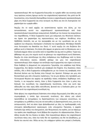 προσανατολισμό. Με την Ευχαριστία διαιωνίζει το «μαράν αθά» και συνεπώς κατά
τους πρώτους αιώνες έχουμε αυτήν την εσχατολοτική προοπτική. Και μετά τον Μ.
Κωνσταντίνο, στην Ανατολή διατηρήθηκε έντονα ο εσχατολογικός προσανατολισμός
χάρη στη Θεία Ευχαριστία και στην κεντρική της θέση και στο ότι διατηρούσε τον
χαρακτήρα του «μαράν αθά».

Νομίζω ότι το κακό αρχίζει να αναπτύσσεται πρώτα στη Δύση, με την
αντικατάσταση αυτού του εσχατολογικού προσανατολισμού από έναν
προσανατολισμό περισσότερο αναμνηστικό, δηλαδή με την έννοια της αναμνήσεως
του παρελθόντος. Η Θεία Ευχαριστία έγινε μια ανάμνηση του Μυστικού Δείπνου
και έχασε τον χαρακτήρα της προεικονίσεως των εσχάτων. Αντιθέτως στην
Ορθόδοξη Ανατολή, και με την αγιογραφία και με την υμνολογία και με την
αμφίεση των κληρικών, διατήρησε η Εκκλησία την εσχατολογία. Μετέφερε δηλαδή
στην Λειτουργία την Βασιλεία του Θεού. Γι' αυτό νομίζω ότι στο Βυζάντιο δεν
χάθηκε αυτή η διάσταση. Στη Δύση ήδη άρχισε να χάνεται από το Μεσαίωνα, και η
Εκκλησία άρχισε πλέον να αντλεί από το παρελθόν και όχι από το μέλλον. Τώρα πώς
φθάσαμε και μεις στο σημείο αυτό να χάσουμε την εσχατολογική αυτή διάσταση;
Νομίζω ότι είναι αποτέλεσμα της όλης επιδράσεως που δεχθήκαμε από τη Δύση
τους τελευταίους αιώνες. Δηλαδή χάσαμε και μεις τον εσχατολογικό
προσανατολισμό, διότι πήραμε την αντίληψη περί Ευχαριστίας που είχαν οι Δυτικοί.
Όταν διάβαζα τη Δογματική του αείμνηστου Τρεμπέλα, στο κεφάλαιο περί Θείας
                                                                                      15
Ευχαριστίας, δεν βρήκα πουθενά μία αναφορά στα Έσχατα. Στις διακόσιες τόσες
σελίδες, όλη η Θεία Ευχαριστία συλλαμβάνεται με την έννοια της αναφοράς στον
Μυστικό Δείπνο και της θυσίας στον Σταυρό του Χριστού. Στήσαμε και μεις στα
θυσιαστήριά μας κάτι σταυρούς τεράστιους. Για να μην φτάσω στα προσφιλή μου
Λειτουργικά θέματα και αρχίσω να αραδιάζω πόσες επιδράσεις δεχθήκαμε εκεί.
Λοιπόν, τι να περιμένει κανείς, όταν η Θεία Ευχαριστία που ήταν η μόνη που
διέσωζε την συνείδηση της εσχατολογικής ταυτότητας, όταν και αυτή έχει
αλλοιωθεί και πάει προς άλλη κατεύθυνση, φυσικά και η Εκκλησία χάνει με τον
τρόπο αυτό την εσχατολογική συνείδησή της.

Όταν φέρεις την εσχατολογική διάσταση στον κόσμο δημιουργείς ένα ήθος και μία
συμπεριφορά, η οποία έχει κοινωνικές συνέπειες. Δεν κάνεις μία ειδική
προσπάθεια να αντιγράψεις τις δραστηριότητες των κοσμικών κοινοτήτων, να
αντιγράψεις τις μεθόδους τους και να οικειωθείς τις δραστηριότητές τους, για να τις
ανταγωνιστείς. Αντί να κάνει έργο φιλανθρωπικό με όλες τις προδιαγραφές ενός
επιτυχούς φιλανθρωπικού οργανισμού, ενός υπουργείου Προνοίας, η αρχαία
Εκκλησία είχε απλώς την ελεημοσύνη. Δεν θεσμοποιείς την αγάπη, για να πάρουμε
την αγάπη σαν παράδειγμα. Αυτό βέβαια δεν σημαίνει ότι αδρανοποιείσαι. Όταν ο
άλλος πεινάει θα του δώσεις να φάει. Όσο περισσότερο φέρεις την εσχατολογική
ταυτότητα πάνω σου, τόσο πιο πολύ θα τον αγαπήσεις και θα τον βοηθήσεις, με
θυσία του εαυτού σου. Θέλω να πω, ότι υπάρχουν τρόποι που μπορεί η Εκκλησία,
 