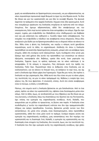 χωρίς να καταδαπανάται σε δραστηριότητες κοινωνικές, να μην αδρανοποιείται, να
κάνει περισσότερο προσωπικά παρά θεσμικά το έργο της στα θέματα αυτά. Τα ίδια
θα έλεγα και για την ιεραποστολή και για όλα τα συναφή θέματα. Πιο φυσικά
έρχονταν τα πράγματα στην αρχαία Εκκλησία. Σήμερα είναι όλα οργανωμένα. Αυτό
που ονομάζουμε οργάνωση της Εκκλησίας στηρίζεται σε πρότυπα από τον κόσμο.
Επομένως δεν έχουμε αδρανοποίηση, αλλά δεν αποφεύγουμε και την
εκκοσμίκευση, διότι περί αυτού πρόκειται όταν αντιγράφεις τον κόσμο. Είχα δει προ
καιρού, τυχαία, μία επιφυλλίδα του Μαλεβίτση στην «Καθημερινή» και διάβασα
εκεί και μία απάντηση του καθηγητή κ. Γουσίδη πάρα πολύ ενδιαφέρουσα. Την
ονομάζει την επιφυλλίδα η «έξοδος» και αναφέρεται στους κληρικούς. Όπως όλοι
αναζητούν μία έξοδο για να δραστηριοποιηθούν και οι κληρικοί πλέον να κάνουν το
ίδιο. Άλλη είναι η φύση της Εκκλησίας, και νομίζω ο κόσμος αυτό χρειάζεται
περισσότερο, αυτό το άλλο, το εσχατολογικό. Απόδειξη ότι όπου η Εκκλησία
προσπάθησε να αναπτύξει δραστηριότητες κοσμικές, μπορεί κάτι να κατάφερε προς
στιγμήν, αλλά στη συνέχεια αυτό εξανεμίστηκε. Εμείς τουλάχιστο στην γενιά μας
ζήσαμε πριν από χρόνια όλη αυτήν την προσπάθεια των επισκόπων να κάνουν
ιδρύματα, οικοτροφεία κλπ. Βεβαίως, ωραία όλα αυτά, ήταν μαρτυρία της
Εκκλησίας. Έρχεται όμως το κράτος πρόνοιας και τα κάνει καλύτερα ή τα
απορροφάει. Ο δε κόσμος τι περιμένει, Πώς εξετίμησε αυτή την πράξη της
Εκκλησίας; Πολύ λίγο. Περισσότερο πάνε οι άνθρωποι στην Εκκλησία, για να
εκκλησιαστούν, για να κάνουν το Σταυρό τους, να ανάψουν το κερί τους, και όχι       16
γιατί η Εκκλησία έχει λόγου χάρη ένα Γηροκομείο. Τώρα θα μου πείτε, δεν πρέπει η
Εκκλησία να έχει γηροκομείο; Ναι. Αλλά αυτό που λέω είναι να μην το κάνει μέρος
της ταυτότητάς της, να μην το κάνει πρόγραμμά της. Βεβαίως η ενορία έχει τους
γέρους της, θα τους φροντίσει. Η επισκοπή, επίσης. Αυτό στο οποίο αναφέρομαι
είναι το πνεύμα, η στάση, η τοποθέτηση.

Πάντως, στο σημείο αυτό η Εκκλησία βρίσκεται σε μία διπολικότητα. Από το ένα
μέρος, πρέπει να κάνει την ιεραποστολή της, εφόσον είναι διεσπαρμένη μέσα στον
κόσμο. Από το άλλο, όμως, σε αντιδιαστολή με τους Εβραίους και θα έλεγα και με
τους Δυτικούς, η Εκκλησία, λόγω της Αναστάσεως του Χριστού και της Πεντηκοστής,
έχει επίσης την εμπειρία της εσχατολογικής συνάξεως. Αυτό, δηλαδή, που
αναμενόταν για το μέλλον το προγεύεται, το βιώνει σαν παρόν. Η Εκκλησία είναι
συνδεδεμένη μ' αυτήν την εσχατολογική ενότητα που δεν έχει πραγματοποιηθεί
πλήρως και ακόμη προσδοκάται. Συνεπώς, βρίσκεται μεταξύ αυτών των δύο
καταστάσεων. Ζει μέσα στην ιστορία, είναι διασκορπισμένη, κάνει προσπάθεια
ιεραποστολής, αλλά δεν είναι μόνο αυτό το πράγμα. Συνάμα παίρνει γεύση και
εμπειρία της εσχατολογικής συνάξεως, μιας καταστάσεως που δεν περιέχει την
ιεραποστολή και τη διασπορά. Ενώ, δηλαδή, η εμπειρία της ιεραποστολής και της
διασποράς είναι στοιχείο της Εκκλησίας, δεν συνιστά, όμως, και την ταυτότητά της.
Η Εκκλησία που δεν έχει εμπειρία αυτής της εσχατολογικής συνάξεως, έχει χάσει
 