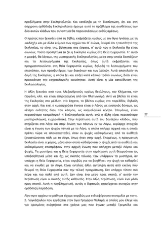 προβλήματα στην Εκκλησιολογία. Και κατέληξα με τη διαπίστωση, ότι και στη
σύγχρονη ορθόδοξη Εκκλησιολογία έχουμε αυτό το πρόβλημα της συνθέσεως των
δύο αυτών κλάδων που συνοπτικά θα παρουσιάσουμε ευθύς αμέσως.

Ο πρώτος που ξεκινάει από τη Βίβλο, εκφράζεται κυρίως με τον Άγιο Ιγνάτιο, με τη
«Διδαχή» και με άλλα κείμενα των αρχών του Β´ αιώνα, θεωρεί ότι η ταυτότητα της
Εκκλησίας, το είναι της, βρίσκεται στα έσχατα, σ' αυτό που η Εκκλησία θα είναι
αιωνίως. Τούτο προληπτικά το ζει η Εκκλησία κυρίως στη Θεία Ευχαριστία. Γι' αυτό
η μορφή, θα λέγαμε, της μυστηριακής Εκκλησιολογίας, μέσα στην οποία δεσπόζουν
και τα λειτουργήματα της Εκκλησίας, όπως αυτά εκφράζονται και
πραγματοποιούνται στη θεία Ευχαριστία κυρίως, δηλαδή τα λειτουργήματα του
επισκόπου, των πρεσβυτέρων, των διακόνων και των λαϊκών. Αυτά αποτελούν τη
δομή της Εκκλησίας, η οποία ζει και επιζεί κατά κάποιο τρόπο αιωνίως, διότι είναι
προεικόνιση της εσχατολογικής κοινότητας. Αυτή είναι η μία κατεύθυνση της
Εκκλησιολογίας.

Η άλλη ξεκινάει από τους Αλεξανδρινούς κυρίως θεολόγους, τον Κλήμεντα, τον
Ωριγένη, κλπ. και είναι επηρεασμένη από τον Πλατωνισμό. Αντί να βλέπει το είναι
της Εκκλησίας στο μέλλον, στα έσχατα, το βλέπει κυρίως στο παρελθόν, δηλαδή
στην αρχή. Και εκεί η κυριαρχούσα έννοια είναι ο Λόγος ως ενοποιός δύναμη, ως
κέντρο ενότητος όλου του κόσμου, ως κοσμολογικό κέντρο. Επομένως, είναι
περισσότερο κοσμολογική η Εκκλησιολογία αυτή, ενώ η άλλη είναι περισσότερο          27
μυστηριολογική, ευχαριστιακή. Στην περίπτωση αυτή του δευτέρου κλάδου, που
στηρίζεται στο Λόγο και στην ένωση των πάντων εν τω Λόγω, κυρίαρχο στοιχείο
είναι η ένωση των ψυχών γενικά με το Λόγο, η οποία υπήρχε αρχικά και η οποία
πρέπει τώρα να αποκατασταθεί, όταν οι ψυχές καθαιρόμενες από τα αισθητά
ξαναενώνονται πάλι με το Λόγο, όπως ήταν στην αρχή. Επομένως, η πραγματική
Εκκλησία είναι ο χώρος, μέσα στον οποίο καθαίρονται οι ψυχές από τα αισθητά και
καθαιρόμενες επιστρέφουν στην αρχική ένωση που υπήρχαν μεταξύ Λόγου και
ψυχής. Τα μυστήρια και η Θεία Ευχαριστία στην περίπτωση αυτή θεωρούνται ως
υποβοηθητικά μέσα και όχι ως σκοπός τελικός. Εάν υπάρχουν τα μυστήρια, αν
υπάρχει η θεία Ευχαριστία, είναι ακριβώς για να βοηθήσει την ψυχή να καθαρθεί
και να ενωθεί με το Λόγο. Είναι εντελώς άλλη αντίληψη αυτή από εκείνη που
θεωρεί τη θεία Ευχαριστία σαν την τελική πραγμάτωση, δεν υπάρχει τίποτε πιο
πέρα και πιο πολύ από αυτή. Δεν είναι ένα μέσο προς σκοπό, σ' αυτήν την
περίπτωση είναι ο σκοπός αυτός καθαυτός. Στην άλλη περίπτωση, είναι ένα μέσο
προς σκοπό. Αυτή η προβληματική, αυτός ο διχασμός επανέρχεται συνεχώς στην
ορθόδοξη παράδοση.

Λίγο πριν αρχίσω το μάθημα είχαμε ακριβώς μια ενδιαφέρουσα συνομιλία με τον κ.
Σ. Γιαγκάζογλου που εργάζεται στον άγιο Γρηγόριο Παλαμά, ο οποίος μου έλεγε και
για ορισμένες συζητήσεις στα χρόνια μας που έγιναν μεταξύ Τρεμπέλα και
 
