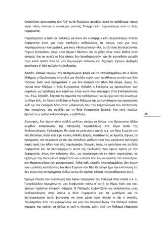 Θεοκλήτου Διονυσιάτη κλπ. Όλ' αυτά θυμίζουν ακριβώς αυτό το πρόβλημα: ποιος
είναι τέλος πάντων ο απώτερος σκοπός; Υπάρχει κάτι περισσότερο από τη θεία
Ευχαριστία;

Παρατηρείται η τάση σε πολλούς να πουν ότι «υπάρχει» κάτι περισσότερο. Η θεία
Ευχαριστία είναι για τους «απλούς» ανθρώπους, ας πούμε, ενώ για τους
«προηγμένους» πνευματικά, για τους «θεουμένους» κλπ. αυτά είναι δευτερεύοντα,
τάχουν ξεπεράσει, πάνε «πιο πέρα»! Βλέπετε ότι οι ρίζες πάνε πολύ βαθιά στην
ιστορία. Και αν αυτές οι δύο τάσεις δεν ξεκαθαριστούν, εάν δε συντεθούν μεταξύ
τους κατά τρόπο που να μην δημιουργεί πόλωση και διχασμό, έχουμε φοβερές
συνέπειες σ' όλη τη ζωή της Εκκλησίας.

Λοιπόν, είπαμε νομίζω, την προηγούμενη φορά και το επαναλαμβάνω ότι ο Άγιος
Μάξιμος ο Ομολογητής αποτελεί μια ιδεώδη περίπτωση συνθέσεως αυτών των δύο
τάσεων, διότι εκεί πραγματικά η μια δεν αναιρεί την άλλη Θα έλεγα, όμως, ότι
τελικά στον Μάξιμο η θεία Ευχαριστία, δηλαδή η Εκκλησία ως προεικόνιση των
εσχάτων, ως πρόληψη των εσχάτων, είναι αυτή που κυριαρχεί στην Εκκλησίολογία
του. Ενώ, δηλαδή, δέχεται τη σημασία της καθάρσεως των ψυχών και την ένωση με
το Λόγο κλπ., το Λόγο τον βλέπει ο Άγιος Μάξιμος όχι ως τον άσαρκο και προαιώνιο,
αλλ' ως τον ένσαρκο Λόγο στην μελλοντική του, την εσχατολογική του κατάσταση.
Και, επομένως, τον συνδέει με τη θεία Ευχαριστία βασικά. Και εκεί, νομίζω,
βρίσκεται η ορθή Εκκλησιολογία, η ορθόδοξη.                                         28

Δυστυχώς, δεν έχουν γίνει πολλές μελέτες ακόμη να δούμε που βρίσκονται άλλοι
μεγάλοι εκπρόσωποι της πατερικής παραδόσεως στο θέμα αυτό της
Εκκλησιολογίας. Ενδιαφέρον θα είναι να μελετήσει κανείς π.χ. τον Άγιο Συμεών τον
νέο Θεολόγο, διότι εκεί έχει κανείς πολλές φορές, κοιτάζοντας εκ πρώτης όψεως τα
πράγματα, τον πειρασμό να πει ότι αποκλίνει μάλλον προς την ωριγένειο αντίληψη
παρά προς την άλλη που σάς περιέγραψα. Θεωρεί, ίσως, τα μυστήρια και τη θεία
Ευχαριστία και τα λειτουργήματα αυτά της Εκκλησίας που έχουν σχέση με την
Ευχαριστία, όπως τον επίσκοπο κλπ., ως προκαταρκτικά εν πάση περιπτώσει, σε
σχέση με την πνευματική πατρότητα και υιότητα που δημιουργείται στο ασκητήριο,
στο θεραπευτήριο του μοναστηριού. Αλλά πάλι επειδή, επαναλαμβάνω, δεν έχουν
γίνει μελέτες κοιτάζοντας τον Άγιο Συμεών τον Νέο Θεολόγο έχω την εντύπωση ότι
δεν είναι έτσι τα πράγματα. Θέλω να πω ότι πρέπει κάποτε να ξεκαθαριστεί αυτό.

Έχουμε έπειτα την περίπτωση του Αγίου Γρηγορίου του Παλαμά στην οποία ο κ. Σ.
Γιαγκάζογλου περιμένω να μας διαφωτίσει πάνω σ' αυτό το θέμα, διότι και εκεί
έχουμε τεράστια σύγχυση σήμερα. Ο Παλαμάς εμφανίζεται ως εκπρόσωπος μιας
Εκκλησιολογίας στην οποία η θεία Ευχαριστία και τα μυστήρια και τα
λειτουργήματα αυτά φαίνονται να είναι μέσα προς σκοπό κι όχι ο σκοπός.
Τουλάχιστον έτσι τον ερμηνεύουν και μας τον παρουσιάζουν τον Παλαμά πολλοί
σήμερα, και πρέπει να δούμε κι εκεί τι γίνεται. Διότι από τον Παλαμά εξαρτάται
 