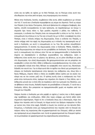 κτίση και να έρθει σε σχέση με το Θεό Πατέρα, και το Πνεύμα είναι αυτό που
ελευθερώνει την κτίση από τα όρια, τους περιορισμούς του κτιστού.

Μέσα στην Εκκλησία, λοιπόν, συμβαίνουν όλα αυτά, αλλά συμβαίνουν με κέντρο
τον Υιό. Γι' αυτό και η Εκκλησία περιγράφεται ως σώμα του Χριστού. Ποτέ ως σώμα
του Πατρός ή του Αγίου Πνεύματος. Από αυτό φαίνεται ότι υπάρχουν διαφορές. Δεν
πρέπει, επειδή συνεργάζονται τα τρία πρόσωπα, να παραλείψουμε να πούμε τι
σημασία έχει ποιος κάνει τι. Έχει μεγάλη σημασία ο ρόλος του καθενός. Η
οικονομία, η ευδοκία του Πατρός είναι να ενσωματωθεί η κτίση εν τω Υιώ. Αυτή η
ενσωμάτωση της κτίσεως εν τω Υιώ και η ένωσή της με το Θεό, η αναφορά της στον
Πατέρα, είναι ο τελικός στόχος της δημιουργίας. Είναι η ευδοκία του Πατρός, η
οποία υπήρχε από την αρχή της Δημιουργίας ως ο τελικός της προορισμός και γι'
αυτό η Εκκλησία, ως αυτή η ενσωμάτωση εν τω Υιώ, θα γινόταν οπωσδήποτε
πραγματικότητα. Ο σκοπός της Δημιουργίας είναι η Εκκλησία. Ήθελε, δηλαδή, ο
Πατήρ δημιουργώντας τον κόσμο να τον μεταβάλλει σε Εκκλησία. Για να γίνει όμως
αυτή η ενσωμάτωση της κτίσεως στον Υιό και να πραγματοποιηθεί η Εκκλησία θα
έπρεπε να εξασφαλιστεί η ελεύθερη συγκατάθεση του ανθρώπου. Διότι ο
άνθρωπος είναι αυτός που εκ μέρους της φύσεως, ως το μόνο ελεύθερο ον μέσα
στη Δημιουργία, την υλική Δημιουργία, θα χρησιμοποιούνταν για να μπορέσει να
αναφερθεί η κτίση στο Θεό. Αλλά ο άνθρωπος συγκεφαλαιώνοντας την κτίση, αντί
να αναφερθεί τελικά στον Θεό, θέλησε να αναφερθεί στον εαυτό του, θεοποίησε
                                                                                  31
δηλαδή τον εαυτό του. Για το λόγο αυτό όλο το σχέδιο του Θεού για μετατροπή του
κόσμου σε Εκκλησία προσέκρουσε στην άρνηση του ανθρώπου και, όπως λέει ο
Άγιος Μάξιμος, έπρεπε πλέον ο Θεός να σκεφθεί άλλον τρόπο για να σώσει τον
κόσμο και να τον ενώσει μαζί του. Ο τρόπος αυτός είναι η ενσάρκωση του Υιού
μέσα στην πεπτωκυία κτίση, πράγμα που σημαίνει ότι έπρεπε ο Υιος πλέον, και ο
άνθρωπος γενικά και η κτίση όλη να περάσουν από την εμπειρία του θανάτου, για
να φθάσουν στην ένωση, δηλαδή έπρεπε να μεσολαβήσει ο Σταυρός. Γι' αυτό και η
Εκκλησία, πλέον, δεν μπορούσε να πραγματοποιηθεί χωρίς να περάσει από τον
Σταυρό του Γολγοθά.

Παίρνει λοιπόν η Εκκλησία μια νέα μορφή εν σχέση μ' εκείνη που ο Θεός αρχικά
είχε προβλέψει και επιθυμήσει. Αλλά εδώ τώρα υπάρχει μια λεπτή αλλά πολύ
σημαντική παρατήρηση. Παρά το ότι η Εκκλησία όπως και η Οικονομία, πήρε ένα
δρόμο που περνάει από το Σταυρό, το τέρμα αυτού του δρόμου παραμένει το ίδιο
με εκείνο που ήταν στην αρχή, δηλαδή η ένωση του κτιστού με τον άκτιστο Θεό.
Επομένως, η Εκκλησία είναι μια πραγματικότητα που περνάει από το Σταυρό και
παίρνει πάνω της περνώντας όλα τα χαρακτηριστικά του Σταυρού, αλλά με σκοπό
και προορισμό να μη σταματήσει εκεί. Αυτά τα χαρακτηριστικά του Σταυρού πρέπει
να τα μετατρέψει σε χαρακτηριστικά της εσχατολογικής καταστάσεως.
 
