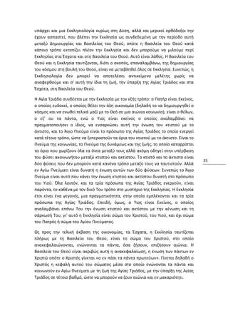 υπάρχει και μια Εκκλησιολογία κυρίως στη Δύση, αλλά και μερικοί ορθόδοξοι την
έχουν ασπαστεί, που βλέπει την Εκκλησία ως συνδεδεμένη με την περίοδο αυτή
μεταξύ Δημιουργίας και Βασιλείας του Θεού, οπότε η Βασιλεία του Θεού κατά
κάποιο τρόπο εκτοπίζει πλέον την Εκκλησία και δεν μπορούμε να μιλούμε περί
Εκκλησίας στα Έσχατα και στη Βασιλεία του Θεού. Αυτό είναι λάθος. Η Βασιλεία του
Θεού και η Εκκλησία ταυτίζονται, διότι ο σκοπός, επαναλαμβάνω, της δημιουργίας
του κόσμου στη βουλή του Θεού, είναι να μεταβληθεί όλος σε Εκκλησία. Συνεπώς, η
Εκκλησιολογία δεν μπορεί να αποτελέσει αντικείμενο μελέτης χωρίς να
αναφερθούμε και σ' αυτή την ίδια τη ζωή, την ύπαρξη της Αγίας Τριάδος και στα
Έσχατα, στη Βασιλεία του Θεού.

Η Αγία Τριάδα συνδέεται με την Εκκλησία με τον εξής τρόπο: ο Πατήρ είναι Εκείνος,
ο οποίος ευδοκεί, ο οποίος θέλει την όλη οικονομία (δηλαδή το να δημιουργηθεί ο
κόσμος και να ενωθεί τελικά μαζί με το Θεό σε μια αιώνια κοινωνία), είναι ο θέλων,
ο εξ' ου τα πάντα, ενώ ο Υιος είναι εκείνος ο οποίος αναλαμβάνει να
πραγματοποιήσει ο ίδιος, να ενσαρκώσει αυτή την ένωση του κτιστού με το
άκτιστο, και το Άγιο Πνεύμα είναι το πρόσωπο της Αγίας Τριάδος το οποίο ενεργεί
κατά τέτοιο τρόπο, ώστε να ξεπεραστούν τα όρια του κτιστού με το άκτιστο. Είναι το
Πνεύμα της κοινωνίας, το Πνεύμα της δυνάμεως και της ζωής, το οποίο καταρρίπτει
τα όρια που χωρίζουν όλα τα όντα μεταξύ τους αλλά ακόμη οδηγεί στην υπέρβαση
του φύσει ακοινωνήτου μεταξύ κτιστού και ακτίστου. Το κτιστό και το άκτιστο είναι
                                                                                     35
δύο φύσεις που δεν μπορούν κατά κανένα τρόπο μεταξύ τους να ταυτιστούν. Αλλά
εν Αγίω Πνεύματι είναι δυνατή η ένωση αυτών των δύο φύσεων. Συνεπώς το Άγιο
Πνεύμα είναι αυτό που κάνει την ένωση κτιστού και ακτίστου δυνατή στο πρόσωπο
του Υιού. Όλα λοιπόν, και τα τρία πρόσωπα της Αγίας Τριάδος ενεργούν, είναι
παρόντα, το καθένα με τον δικό Του τρόπο στο μυστήριο της Εκκλησίας. Η Εκκλησία
έτσι είναι ένα γεγονός, μια πραγματικότητα, στην οποία εμπλέκονται και τα τρία
πρόσωπα της Αγίας Τριάδος. Επειδή, όμως, ο Υιος είναι Εκείνος, ο οποίος
αναλαμβάνει επάνω Του την ένωση κτιστού και ακτίστου με την κένωση και τη
σάρκωσή Του, γι' αυτό η Εκκλησία είναι σώμα του Χριστού, του Υιού, και όχι σώμα
του Πατρός ή σώμα του Αγίου Πνεύματος.

Ως προς την τελική έκβαση της οικονομίας, τα Έσχατα, η Εκκλησία ταυτίζεται
πλήρως με τη Βασιλεία του Θεού, είναι το σώμα του Χριστού, στο οποίο
ανακεφαλαιώνονται, ενώνονται τα πάντα, όσα ζήσουν, επιζήσουν αιώνια. Η
Βασιλεία του Θεού είναι ακριβώς αυτή η ανακεφαλαίωση, η ένωση των πάντων εν
Χριστώ οπότε ο Χριστός γίνεται «ο εν πάσι τα πάντα πρωτεύων». Γίνεται δηλαδή ο
Χριστός η κεφαλή αυτού του σώματος μέσα στο οποίο ενώνονται τα πάντα και
κοινωνούν εν Αγίω Πνεύματι με τη ζωή της Αγίας Τριάδος, με την ύπαρξη της Αγίας
Τριάδος σε τέτοιο βαθμό, ώστε να μπορούν να ζουν αιώνια και εν μακαριότητι.
 