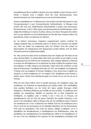 ανακεφαλαίωση θα πεi κεφαλή ο Χριστός, δεν είναι κεφαλή το Άγιο Πνεύμα, ούτε ο
Πατήρ: ο Χριστός είναι η κεφαλή. Αυτό δεν είναι Χριστομονισμός. Eίναι
Χριστοκεντρισμός που είναι απαραίτητος σε μια υγειά Εκκλησιολογία.

Λοιπόν, ανακεφαλαιώνω: Το δίλημμα δεν είναι μεταξύ ενός Χριστομονισμού κι ενός
Πνευματομονισμού ή μιας Πνευματολογικής Εκκλησιολογίας· το δίλημμα είναι
μεταξύ, αφ' ενός μιας Τριαδολογικής Εκκλησιολογίας ή απλώς μιας οικονομικής,
Χριστοκεντρικής, ή από τ' άλλο μέρος μιας Χριστομονιστικής Εκκλησιολογίας, οπότε
σαφώς θα επιλέξουμε το πρώτο. Ο ρόλος, πάντως, του Αγίου Πνεύματος δεν πρέπει
ποτέ να μας οδηγήσει σε μια Εκκλησιολογία που δεν θα είναι κτισμένη επάνω στη
Χριστολογία, επάνω στο πρόσωπο του Χριστού.

Ερ. -Σε κάποιες καινούργιες, σύγχρονες ευχαριαστιακές μελέτες τονίζεται ότι
υπάρχει αναφορά όλης της Εκκλησίας μαζί με το Χριστό, που αποτελεί την κεφαλή
της, κατά την πράξη της Ευχαριστίας προς τον Πατέρα. Αυτό δεν μπορεί να
δημιουργήσει την παρερμηνεία ενός διαχωρισμού μεταξύ Πατρός, Υιού και Αγίου
Πνεύματος κατά την ευχαριστιακή πράξη;

Απ. -Ναι, αυτός που κάνει τούτη τη διάκριση είμαι κατ' εξοχήν εγώ· δεν ξέρω αν την
κάνει κανένας άλλος. Το τονίζω πάρα πολύ τούτο και ελπίζω να μην πέφτω σ' αυτό
το διαχωρισμό και τον κίνδυνο που επεσήμανες, διότι υπάρχει πράγματι ο κίνδυνος
τη στιγμή που θα ξεχάσουμε ότι τα πρόσωπα της Αγίας Τριάδος δεν χωρίζουν ποτέ,       44
συνυπάρχουν σε κάθε ενέργεια της Εκκλησίας. Παρά ταύτα δεν επιτελούν το ίδιο
έργο στην Οικονομία. Η αναφορά είναι έργο του Υιού. Δεν αναφέρει την Ευχαριστία
ο Πατήρ, ούτε την αναφέρει το Πνεύμα. Αναφέρει ο Υιος, Αυτός είναι η κεφαλή του
σώματος, το οποίο αναφέρεται απ' την κεφαλή. Πού; Αναφέρεται στον Πατέρα, ο
οποίος, όμως, Πατήρ είναι αδιανόητος χωρίς την ένωσή του με τον Υιό και με το
Πνεύμα.

Όταν τον 12ο αιώνα τέθηκε αυτό το μεγάλο ερώτημα, που αναφέρεις τώρα, είχε
συγκλονίσει την Εκκλησία και δημιούργησε μια μεγάλη έριδα. Τότε αναδείχθηκε
ένας μεγάλος θεολόγος, για τον οποίο δεν έχουν γραφεί δυστυχώς πολλά
πράγματα, ο Νικόλαος Μεθώνης και συνήλθε και μία σύνοδος. Το πρόβλημα αυτό
ακριβώς την απασχόλησε, δηλαδή, το ερώτημα εάν τη Θεία Ευχαριστία την
αποδέχεται, τη λαμβάνει μόνο ο Πατήρ ή και ο Υιος και το Πνεύμα, την
προσφερομένην υπό του Υιού και μόνον. Προσέξτε, δεν χωράει συζήτηση, το ότι
μόνον ο Υιος προσφέρει, αλλά το ζήτημα είναι εάν την αποδέχεται μόνο ο Πατήρ ή
την αποδέχεται και ο Υιος. Η απάντηση που δόθηκε ήταν ότι την αποδέχεται και ο
Υιος γι' αυτό και στις λειτουργίες και του Μεγάλου Βασιλείου και του Χρυσοστόμου
στην ευχή του χερουβικού, στην ευχή του ιερέως, υπάρχει η έκφραση, «συ ει ο
προσφέρων και προσφερόμενος, ο προσδεχόμενος και διαδιδόμενος», είσαι και
προσφέρων και προσφερόμενος και προσδεχόμενος. Αλλά το ότι προσφέρεται, το
ότι και ο Υιος την αποδέχεται δεν σημαίνει ότι δεν προσφέρεται κατεξοχήν στον
 