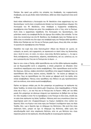 Πατέρα. Και αρκεί μια μελέτη της ιστορίας της Αναφοράς, της ευχαριστιακής
Αναφοράς, για να μας δείξει πόσο πολύπλοκο, αλλά και πόσο σημαντικό είναι αυτό
το θέμα.

Κατά πάσα πιθανότητα η Λειτουργία του Μ. Βασιλείου είναι αρχαιότερη της του
Χρυσοστόμου· αυτή είναι η συγκλίνουσα άποψη των λειτουργιολόγων σήμερα. Στη
Λειτουργία του Μ. Βασιλείου, στην Αναφορά η Ευχαριστία αναφέρεται,
προσφέρεται στον Πατέρα και μόνο· δεν αναφέρεται ούτε ο Υιος, ούτε το Πνεύμα.
Αυτή είναι η αρχαιότερη παράδοση. Στη Λειτουργία του Χρυσοστόμου, εάν
μελετήσει κανείς την αναφορά θα δει ότι έχουμε δύο στάδια, δύο επίπεδα. Το ένα
είναι που συναντούμε και στο Μ. Βασίλειο, της Αναφοράς προς τον Πατέρα και το
άλλο είναι το επίπεδο που δεν αίρει την αναφορά προς τον Πατέρα αλλά προσθέτει
δίπλα στον Πατέρα και τον Υιό και το Πνεύμα, χωρίς όμως, όπως σάς είπα, να αίρει
το γεγονός ότι προσφέρεται στον Πατέρα.

Προσέξτε την ευχή πώς είναι διατυπωμένη! «Άξιον και δίκαιον σε υμνείν, σε
ευλογείν, σε αινείν, σοί ευχαριστείν, σε προσκυνείν εν παντί τόπω της δεσποτείας
σου». Αυτό το «σε», το «σοί», το «σου», ποιο είναι; θα δείτε αμέσως: «... Συ γαρ ει
Θεός ανέκφραστος, απερινόητος, αόρατος, ακατάληπτος, αεί ων, ωσαύτως ων, συ
και ο μονογενής σου Υιος και το Πνεύμα σου το άγιον ...».

Άρα το «συ» είναι ο Πατήρ, αλλά προστίθενται και τα δύο άλλα πρόσωπα ακριβώς          45
για να δημιουργηθεί αυτή η ισορροπία, η οποία μπορούσε να οδηγήσει στην
επικίνδυνη παρεξήγηση στην οποία αναφέρθηκες. Πότε προστέθηκαν αυτά τα δύο
δεν ξέρουμε, πάντως, σαφώς αποτελούν προσθήκες στην αρχική Αναφορά. Ίσως να
προστέθηκαν ήδη στους πρώτες αιώνες, δηλαδή 5ο - 6ο αιώνα με αφορμή τις
αιρέσεις. Ίσως να προστέθηκαν τον 12ο αιώνα με αφορμή αυτή την έριδα, στην
οποία αναφέρθηκα. Πάντως είναι προσθήκες που θέλουν να μας προστατεύσουν
από τον κίνδυνο, στον οποίο σωστά αναφέρθηκες.

Πρέπει να έχουμε υπόψη μας ότι δεν μπορούμε να χωρίσουμε τα πρόσωπα της
Αγίας Τριάδος, τα οποία είναι πάντα μαζί. Επομένως, όταν παραλαμβάνει ο Πατήρ
είναι και ο Υιος «....συ και Υιος και το Πνεύμα σου το Άγιον». Αλλά, απ' την άλλη
μεριά, δεν μπορούμε να κάνουμε σύγχυση των προσώπων σε βαθμό που να λέμε
ότι «δεν πειράζει ή στον Υιό το προσφέρεις ή στο Πνεύμα το ίδιο είναι, επειδή και
τα τρία είναι πρόσωπα της Αγίας Τριάδος». Κάποιος από τους επισκόπους όταν του
παρετήρησα γιατί στο «Ευχαριστήσωμεν τω Κυρίω» στρέφεται στην εικόνα του
Χριστού, διότι «τω Κυρίω» εκεί είναι προς τον Πατέρα ή τουλάχιστον προς την Αγία
Τριάδα, λέει: «μα ο Χριστός έχει το πλήρωμα της Θεότητος». Μα αυτό δεν είναι
απάντηση διότι, μπορεί να έχει το πλήρωμα της θεότητος, αλλά εμείς δεν
απευθυνόμεθα ποτέ στην απρόσωπη θεότητα, ούτε σε μια θεότητα που είναι
παρούσα μέσα σε ένα πρόσωπο. Απευθυνόμεθα σε συγκεκριμένα πρόσωπα.
 